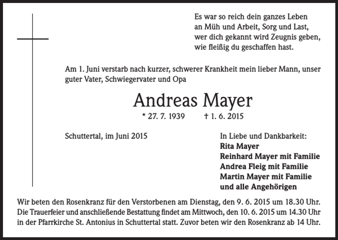 <p>Es war so reich dein ganzes Leben<br />an Müh und Arbeit, Sorg und Last,<br />wer dich gekannt wird Zeugnis geben,<br />wie fleißig du geschaffen hast.<br />Am 1. Juni verstarb nach kurzer, schwerer Krankheit mein lieber Mann, unser<br />guter Vater, Schwiegervater und Opa</p><p>Andreas Mayer<br />* 27. 7. 1939</p><p>Schuttertal, im Juni 2015</p><p>† 1. 6. 2015</p><p>In Liebe und Dankbarkeit:<br />Rita Mayer<br />Reinhard Mayer mit Familie<br />Andrea Fleig mit Familie<br />Martin Mayer mit Familie<br />und alle Angehörigen</p><p>Wir beten den Rosenkranz für den Verstorbenen am Dienstag, den 9. 6. 2015 um 18.30 Uhr.<br />Die Trauerfeier und anschließende Bestattung findet am Mittwoch, den 10. 6. 2015 um 14.30 Uhr<br />in der Pfarrkirche St. Antonius in Schuttertal statt. Zuvor beten wir den Rosenkranz ab 14 Uhr.</p>