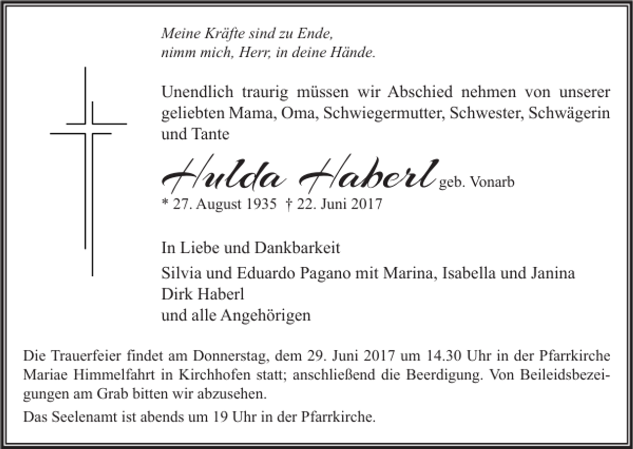 <p>Meine Kräfte sind zu Ende,<br />nimm mich, Herr, in deine Hände.</p><p>Unendlich traurig müssen wir Abschied nehmen von unserer<br />geliebten Mama, Oma, Schwiegermutter, Schwester, Schwägerin<br />und Tante</p><p>Hulda Haberl</p><p>geb. Vonarb</p><p>* 27. August 1935 † 22. Juni 2017</p><p>In Liebe und Dankbarkeit<br />Silvia und Eduardo Pagano mit Marina, Isabella und Janina<br />Dirk Haberl<br />und alle Angehörigen<br />Die Trauerfeier findet am Donnerstag, dem 29. Juni 2017 um 14.30 Uhr in der Pfarrkirche<br />Mariae Himmelfahrt in Kirchhofen statt; anschließend die Beerdigung. Von Beileidsbezeigungen am Grab bitten wir abzusehen.<br />Das Seelenamt ist abends um 19 Uhr in der Pfarrkirche.</p>