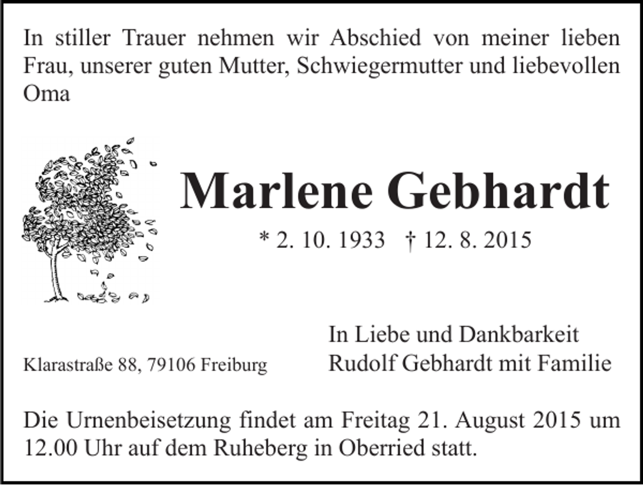 <p>In stiller Trauer nehmen wir Abschied von meiner lieben<br />Frau, unserer guten Mutter, Schwiegermutter und liebevollen<br />Oma</p><p>Marlene Gebhardt<br />* 2. 10. 1933 † 12. 8. 2015</p><p>Klarastraße 88, 79106 Freiburg</p><p>In Liebe und Dankbarkeit<br />Rudolf Gebhardt mit Familie</p><p>Die Urnenbeisetzung findet am Freitag 21. August 2015 um<br />12.00 Uhr auf dem Ruheberg in Oberried statt.</p>