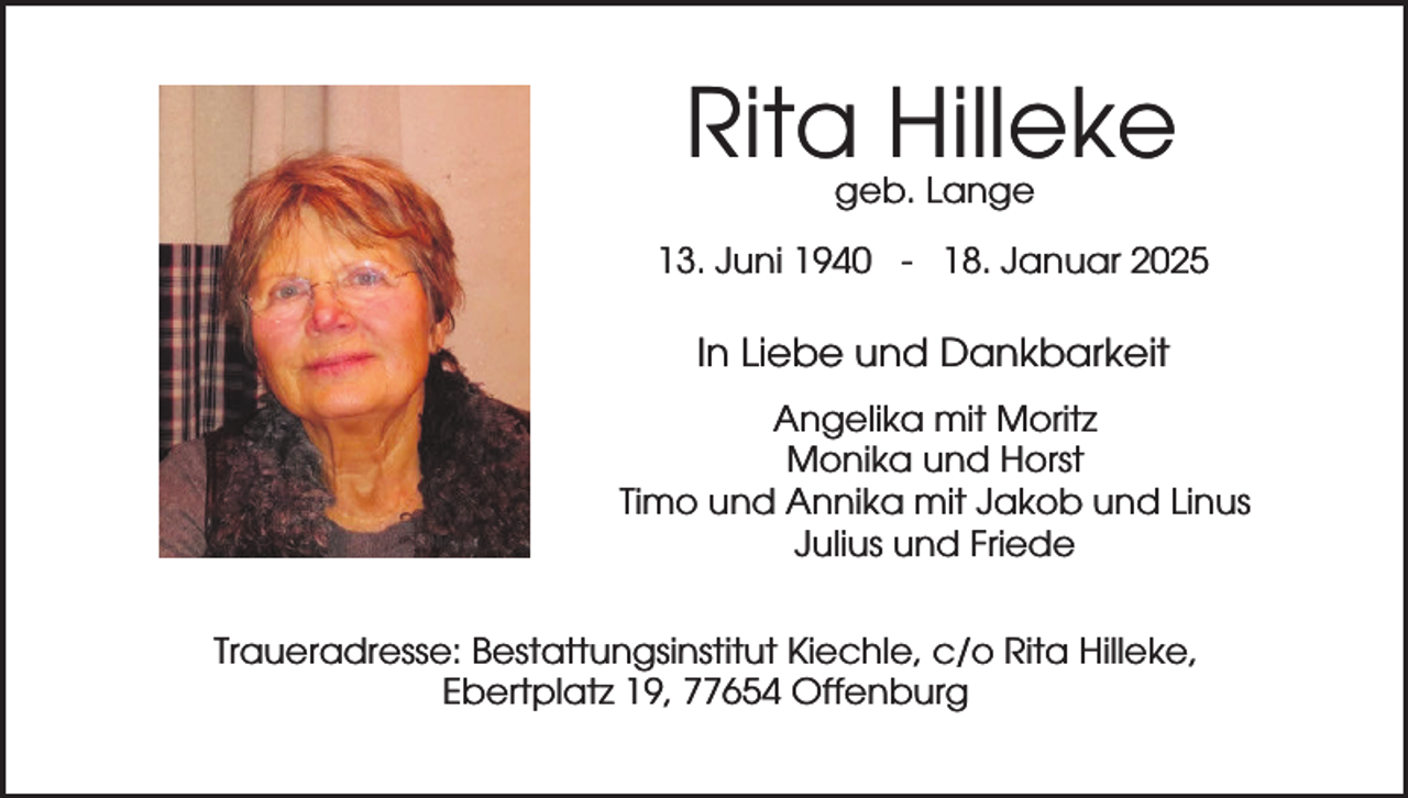 <p>Rita Hilleke<br />geb. Lange</p><p>13. Juni 1940 - 18. Januar 2025</p><p>In Liebe und Dankbarkeit<br />Angelika mit Moritz<br />Monika und Horst<br />Timo und Annika mit Jakob und Linus<br />Julius und Friede<br />Traueradresse: Bestattungsinstitut Kiechle, c/o Rita Hilleke,<br />Ebertplatz 19, 77654 Offenburg</p>