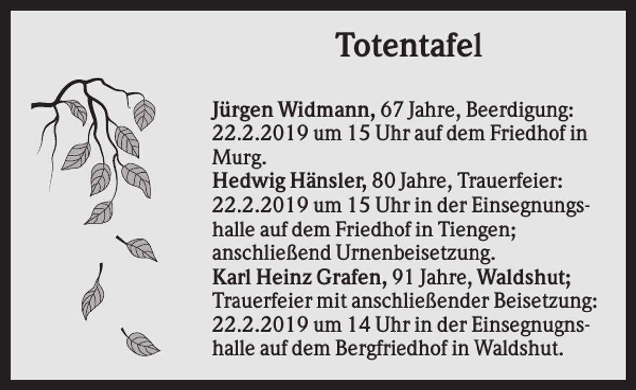 <p>Totentafel<br />Jürgen Widmann, 67 Jahre, Beerdigung:<br />22.2.2019 um 15 Uhr auf dem Friedhof in<br />Murg.<br />Hedwig Hänsler, 80 Jahre, Trauerfeier:<br />22.2.2019 um 15 Uhr in der Einsegnungshalle auf dem Friedhof in Tiengen;<br />anschließend Urnenbeisetzung.<br />Karl Heinz Grafen, 91 Jahre, Waldshut;<br />Trauerfeier mit anschließender Beisetzung:<br />22.2.2019 um 14 Uhr in der Einsegnugnshalle auf dem Bergfriedhof in Waldshut.</p>