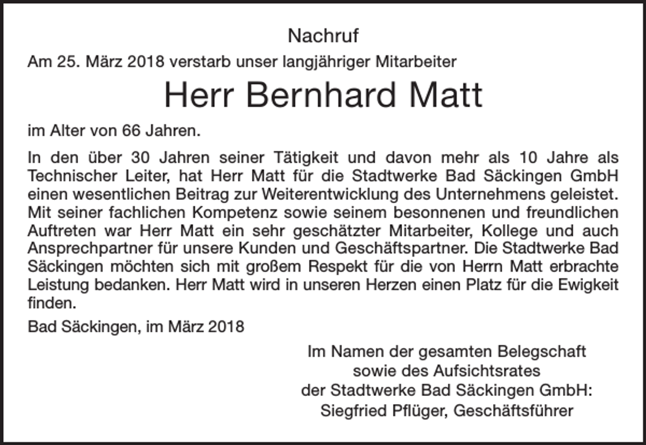 <p>Nachruf<br />Am 25. März 2018 verstarb unser langjähriger Mitarbeiter</p><p>Herr Bernhard Matt<br />im Alter von 66 Jahren.<br />In den über 30 Jahren seiner Tätigkeit und davon mehr als 10 Jahre als<br />Technischer Leiter, hat Herr Matt für die Stadtwerke Bad Säckingen GmbH<br />einen wesentlichen Beitrag zur Weiterentwicklung des Unternehmens geleistet.<br />Mit seiner fachlichen Kompetenz sowie seinem besonnenen und freundlichen<br />Auftreten war Herr Matt ein sehr geschätzter Mitarbeiter, Kollege und auch<br />Ansprechpartner für unsere Kunden und Geschäftspartner. Die Stadtwerke Bad<br />Säckingen möchten sich mit großem Respekt für die von Herrn Matt erbrachte<br />Leistung bedanken. Herr Matt wird in unseren Herzen einen Platz für die Ewigkeit<br />finden.<br />Bad Säckingen, im März 2018<br />Im Namen der gesamten Belegschaft<br />sowie des Aufsichtsrates<br />der Stadtwerke Bad Säckingen GmbH:<br />Siegfried Pflüger, Geschäftsführer</p>