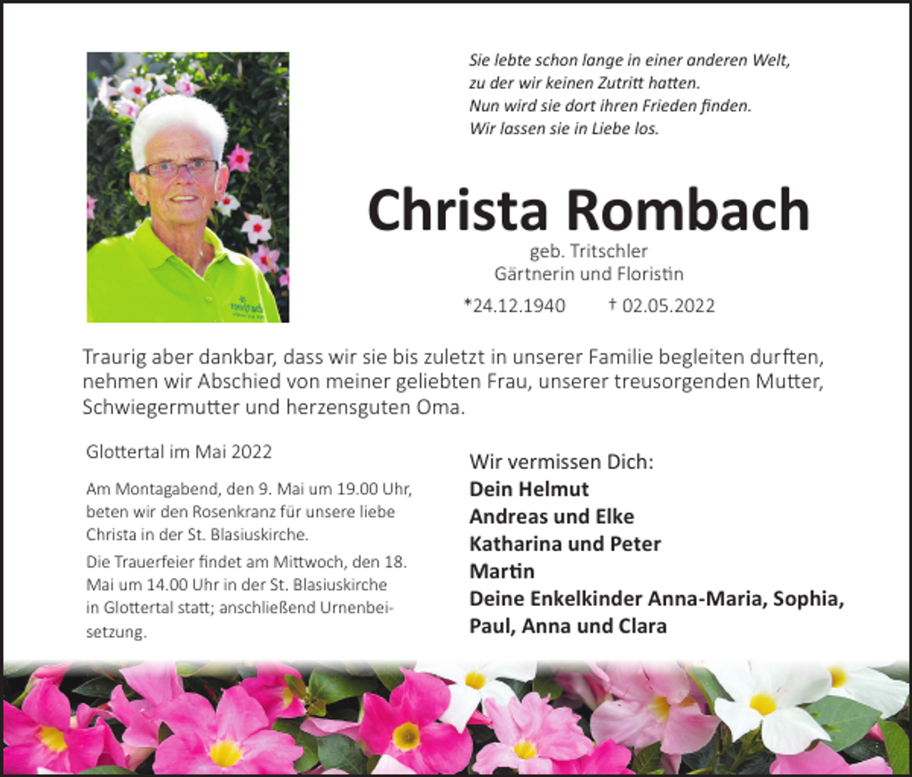 <p>Sie lebte schon lange in einer anderen Welt,<br />zu der wir keinen Zutritt hatten.<br />Nun wird sie dort ihren Frieden finden.<br />Wir lassen sie in Liebe los.</p><p>Christa Rombach<br />geb. Tritschler<br />Gärtnerin und Floristin</p><p>*24.12.1940</p><p>† 02.05.2022</p><p>Traurig aber dankbar, dass wir sie bis zuletzt in unserer Familie begleiten durften,<br />nehmen wir Abschied von meiner geliebten Frau, unserer treusorgenden Mutter,<br />Schwiegermutter und herzensguten Oma.<br />Glottertal im Mai 2022<br />Am Montagabend, den 9. Mai um 19.00 Uhr,<br />beten wir den Rosenkranz für unsere liebe<br />Christa in der St. Blasiuskirche.<br />Die Trauerfeier findet am Mittwoch, den 18.<br />Mai um 14.00 Uhr in der St. Blasiuskirche<br />in Glottertal statt; anschließend Urnenbeisetzung.</p><p>Wir vermissen Dich:<br />Dein Helmut<br />Andreas und Elke<br />Katharina und Peter<br />Martin<br />Deine Enkelkinder Anna-Maria, Sophia,<br />Paul, Anna und Clara</p>