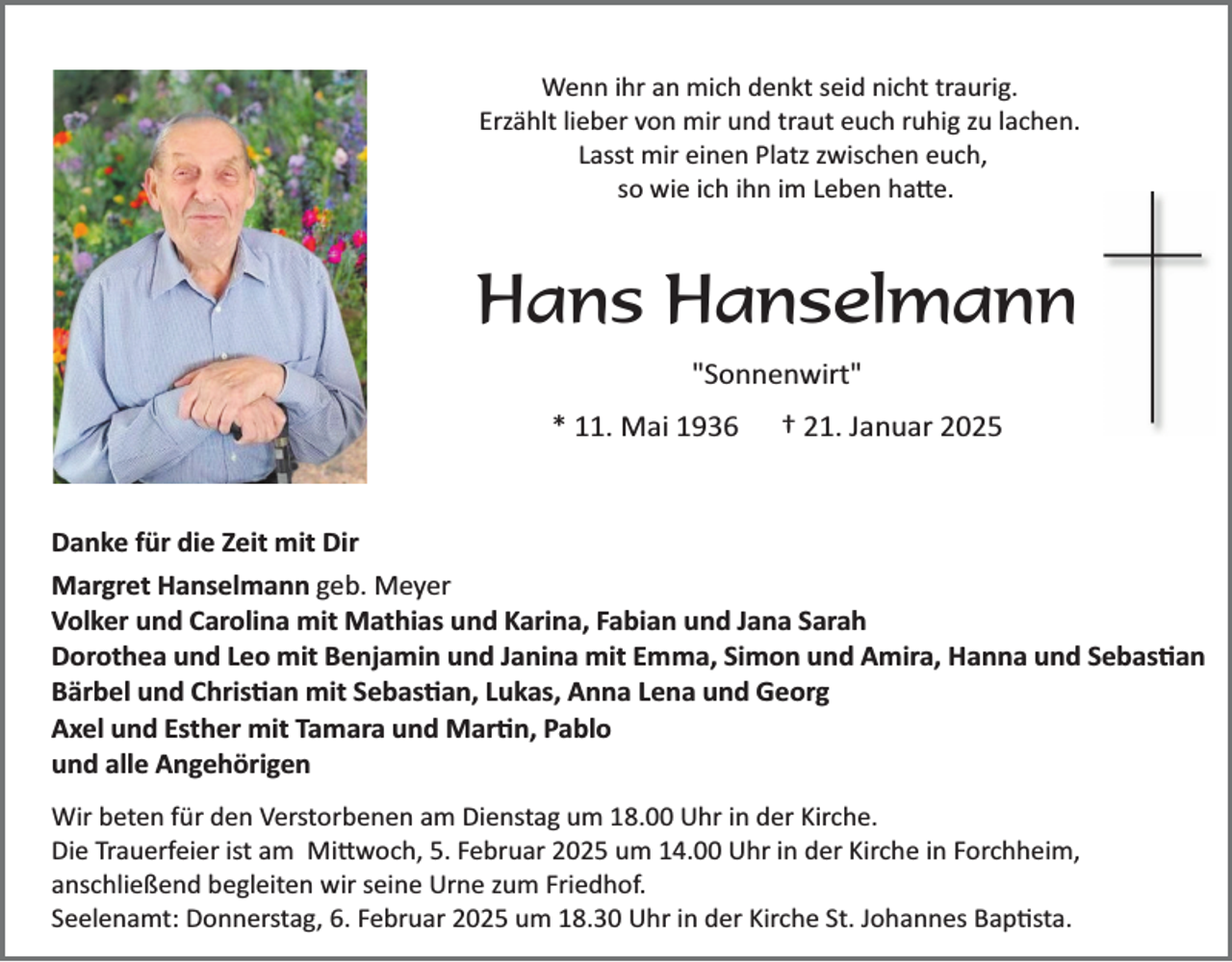 <p>Wenn ihr an mich denkt seid nicht traurig.<br />Erzählt lieber von mir und traut euch ruhig zu lachen.<br />Lasst mir einen Platz zwischen euch,<br />so wie ich ihn im Leben hatte.</p>
<p>Hans Hanselmann<br />"Sonnenwirt"<br />* 11. Mai 1936</p>
<p>† 21. Januar 2025</p>
<p>Danke für die Zeit mit Dir<br />Margret Hanselmann geb. Meyer<br />Volker und Carolina mit Mathias und Karina, Fabian und Jana Sarah<br />Dorothea und Leo mit Benjamin und Janina mit Emma, Simon und Amira, Hanna und Sebastian<br />Bärbel und Christian mit Sebastian, Lukas, Anna Lena und Georg<br />Axel und Esther mit Tamara und Martin, Pablo<br />und alle Angehörigen<br />Wir beten für den Verstorbenen am Dienstag um 18.00 Uhr in der Kirche.<br />Die Trauerfeier ist am Mittwoch, 5. Februar 2025 um 14.00 Uhr in der Kirche in Forchheim,<br />anschließend begleiten wir seine Urne zum Friedhof.<br />Seelenamt: Donnerstag, 6. Februar 2025 um 18.30 Uhr in der Kirche St. Johannes Baptista.</p>
