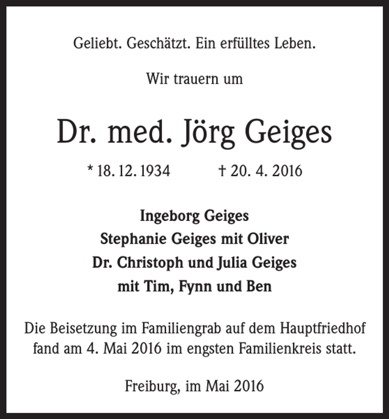 <p>Geliebt. Geschätzt. Ein erfülltes Leben.<br />Wir trauern um</p><p>Dr. med. Jörg Geiges<br />* 18. 12. 1934</p><p>† 20. 4. 2016</p><p>Ingeborg Geiges<br />Stephanie Geiges mit Oliver<br />Dr. Christoph und Julia Geiges<br />mit Tim, Fynn und Ben<br />Die Beisetzung im Familiengrab auf dem Hauptfriedhof<br />fand am 4. Mai 2016 im engsten Familienkreis statt.<br />Freiburg, im Mai 2016</p>