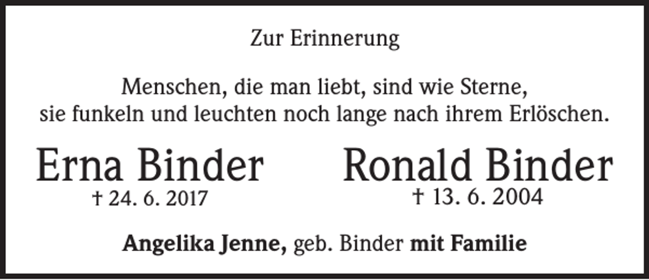 <p>Zur Erinnerung<br />Menschen, die man liebt, sind wie Sterne,<br />sie funkeln und leuchten noch lange nach ihrem Erlöschen.</p><p>Erna<br />Binder<br />† 24. 6. 2017</p><p>Ronald Binder<br />† 13. 6. 2004</p><p>Angelika Jenne, geb. Binder mit Familie</p>