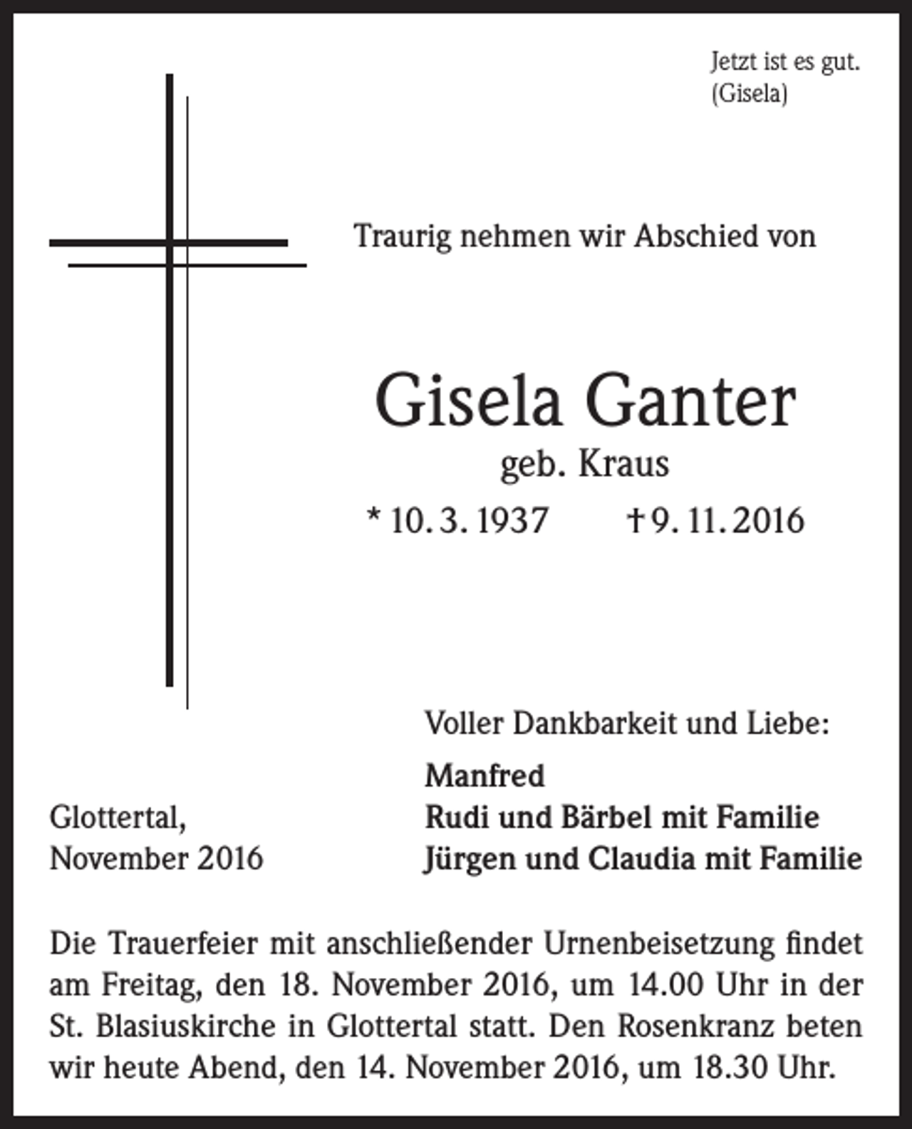 <p>Jetzt ist es gut.<br />(Gisela)</p><p>Traurig nehmen wir Abschied von</p><p>Gisela Ganter<br />geb. Kraus</p><p>* 10. 3. 1937</p><p>Glottertal,<br />November 2016</p><p>† 9. 11. 2016</p><p>Voller Dankbarkeit und Liebe:<br />Manfred<br />Rudi und Bärbel mit Familie<br />Jürgen und Claudia mit Familie</p><p>Die Trauerfeier mit anschließender Urnenbeisetzung ­findet<br />am Freitag, den 18. November 2016, um 14.00 Uhr in der<br />St. Blasiuskirche in Glottertal statt. Den Rosenkranz beten<br />wir heute Abend, den 14. November 2016, um 18.30 Uhr.</p>