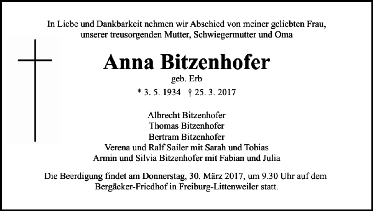 <p>In Liebe und Dankbarkeit nehmen wir Abschied von meiner geliebten Frau,<br />unserer treusorgenden Mutter, Schwiegermutter und Oma</p><p>Anna Bitzenhofer<br />geb. Erb<br />* 3. 5. 1934 † 25. 3. 2017</p><p>Albrecht Bitzenhofer<br />Thomas Bitzenhofer<br />Bertram Bitzenhofer<br />Verena und Ralf Sailer mit Sarah und Tobias<br />Armin und Silvia Bitzenhofer mit Fabian und Julia<br />Die Beerdigung findet am Donnerstag, 30. März 2017, um 9.30 Uhr auf dem<br />Bergäcker-Friedhof in Freiburg-Littenweiler statt.</p>