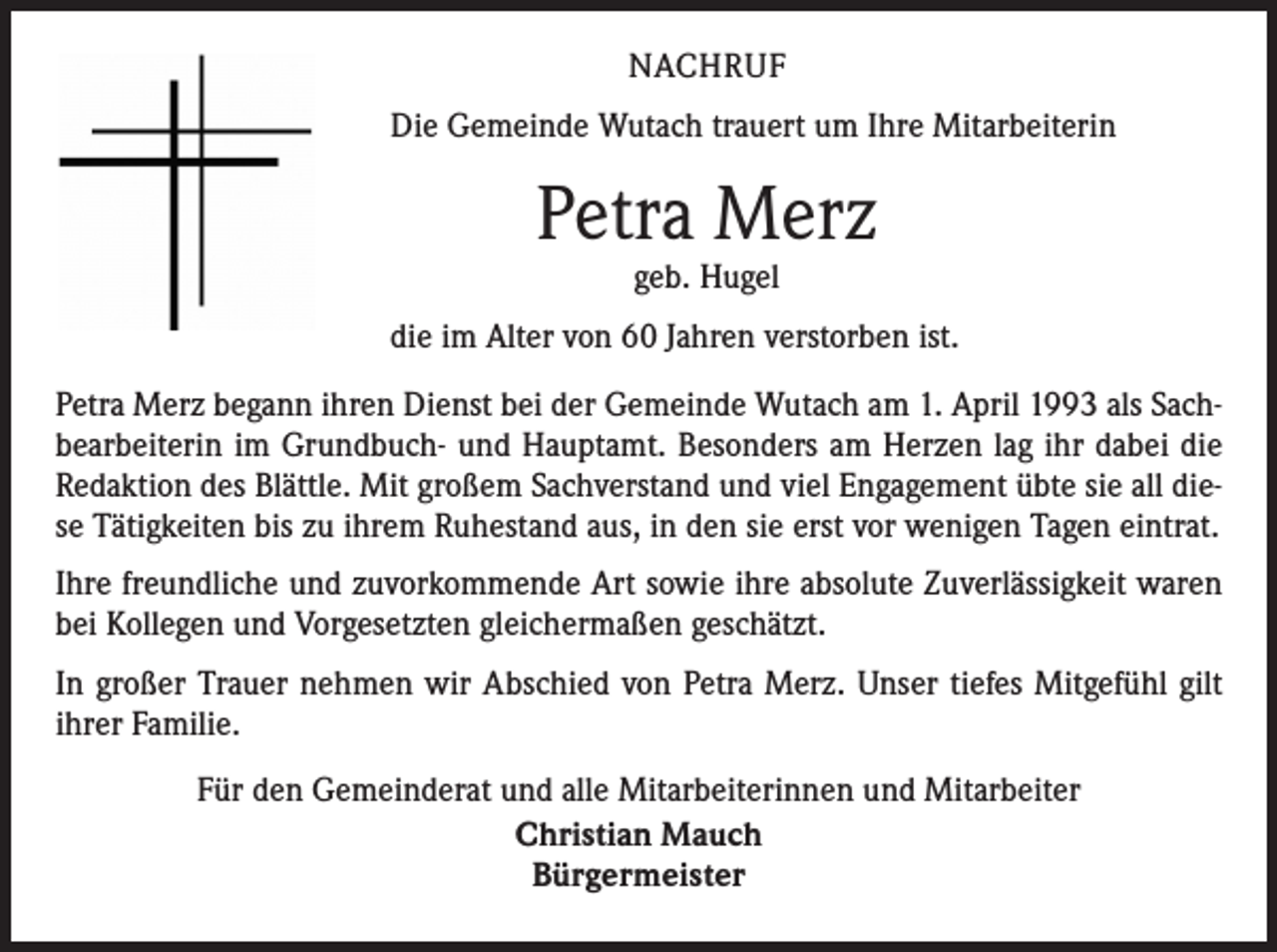 <p>NACHRUF<br />Die Gemeinde Wutach trauert um Ihre Mitarbeiterin</p><p>Petra Merz<br />geb. Hugel</p><p>die im Alter von 60 Jahren verstorben ist.<br />Petra Merz begann ihren Dienst bei der Gemeinde Wutach am 1. April 1993 als Sachbearbeiterin im Grundbuch- und Hauptamt. Besonders am Herzen lag ihr dabei die<br />Redaktion des Blättle. Mit großem Sachverstand und viel Engagement übte sie all diese Tätigkeiten bis zu ihrem Ruhestand aus, in den sie erst vor wenigen Tagen eintrat.<br />Ihre freundliche und zuvorkommende Art sowie ihre absolute Zuverlässigkeit waren<br />bei Kollegen und Vorgesetzten gleichermaßen geschätzt.<br />In großer Trauer nehmen wir Abschied von Petra Merz. Unser tiefes Mitgefühl gilt<br />ihrer Familie.<br />Für den Gemeinderat und alle Mitarbeiterinnen und Mitarbeiter<br />Christian Mauch<br />Bürgermeister</p>