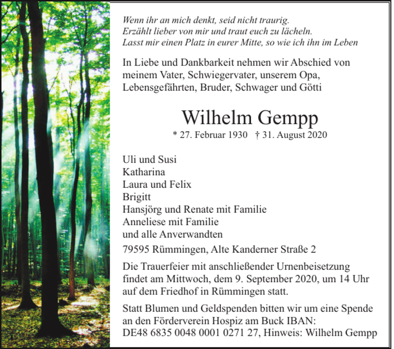<p>Wenn ihr an mich denkt, seid nicht traurig.<br />Erzählt lieber von mir und traut euch zu lächeln.<br />Lasst mir einen Platz in eurer Mitte, so wie ich ihn im Leben</p><p>In Liebe und Dankbarkeit nehmen wir Abschied von<br />meinem Vater, Schwiegervater, unserem Opa,<br />Lebensgefährten, Bruder, Schwager und Götti</p><p>Wilhelm Gempp<br />* 27. Februar 1930 † 31. August 2020</p><p>Uli und Susi<br />Katharina<br />Laura und Felix<br />Brigitt<br />Hansjörg und Renate mit Familie<br />Anneliese mit Familie<br />und alle Anverwandten<br />79595 Rümmingen, Alte Kanderner Straße 2<br />Die Trauerfeier mit anschließender Urnenbeisetzung<br />findet am Mittwoch, dem 9. September 2020, um 14 Uhr<br />auf dem Friedhof in Rümmingen statt.<br />Statt Blumen und Geldspenden bitten wir um eine Spende<br />an den Förderverein Hospiz am Buck IBAN:<br />DE48 6835 0048 0001 0271 27, Hinweis: Wilhelm Gempp</p>