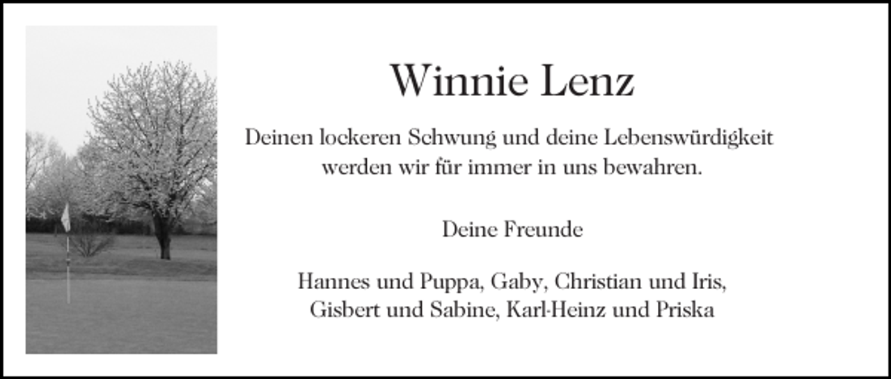 <p>Winnie Lenz<br />Deinen lockeren Schwung und deine Lebenswürdigkeit<br />werden wir für immer in uns bewahren.<br />Deine Freunde<br />Hannes und Puppa, Gaby, Christian und Iris,<br />Gisbert und Sabine, Karl-Heinz und Priska</p>