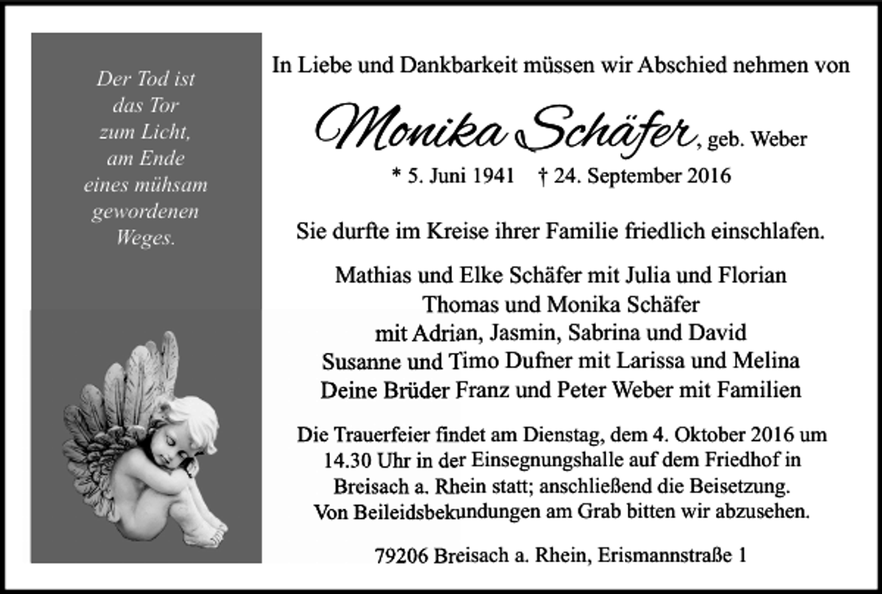 <p>Der Tod ist<br />das Tor<br />zum Licht,<br />am Ende<br />eines mühsam<br />gewordenen<br />Weges.</p><p>In Liebe und Dankbarkeit müssen wir Abschied nehmen von</p><p>Monika Schäfer</p><p>, geb. Weber</p><p>* 5. Juni 1941 † 24. September 2016</p><p>Sie durfte im Kreise ihrer Familie friedlich einschlafen.<br />Mathias und Elke Schäfer mit Julia und Florian<br />Thomas und Monika Schäfer<br />mit Adrian, Jasmin, Sabrina und David<br />Susanne und Timo Dufner mit Larissa und Melina<br />Deine Brüder Franz und Peter Weber mit Familien<br />Die Trauerfeier findet am Dienstag, dem 4. Oktober 2016 um<br />14.30 Uhr in der Einsegnungshalle auf dem Friedhof in<br />Breisach a. Rhein statt; anschließend die Beisetzung.<br />Von Beileidsbekundungen am Grab bitten wir abzusehen.<br />79206 Breisach a. Rhein, Erismannstraße 1</p>