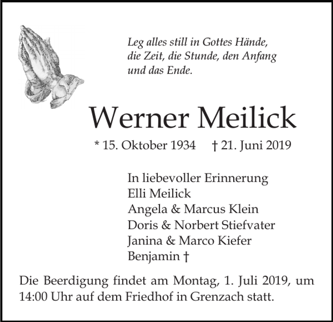 <p>Leg alles still in Gottes Hände,<br />die Zeit, die Stunde, den Anfang<br />und das Ende.</p><p>Werner Meilick<br />* 15. Oktober 1934</p><p>† 21. Juni 2019</p><p>In liebevoller Erinnerung<br />Elli Meilick<br />Angela &amp; Marcus Klein<br />Doris &amp; Norbert Stiefvater<br />Janina &amp; Marco Kiefer<br />Benjamin †<br />Die Beerdigung findet am Montag, 1. Juli 2019, um<br />14:00 Uhr auf dem Friedhof in Grenzach statt.</p>