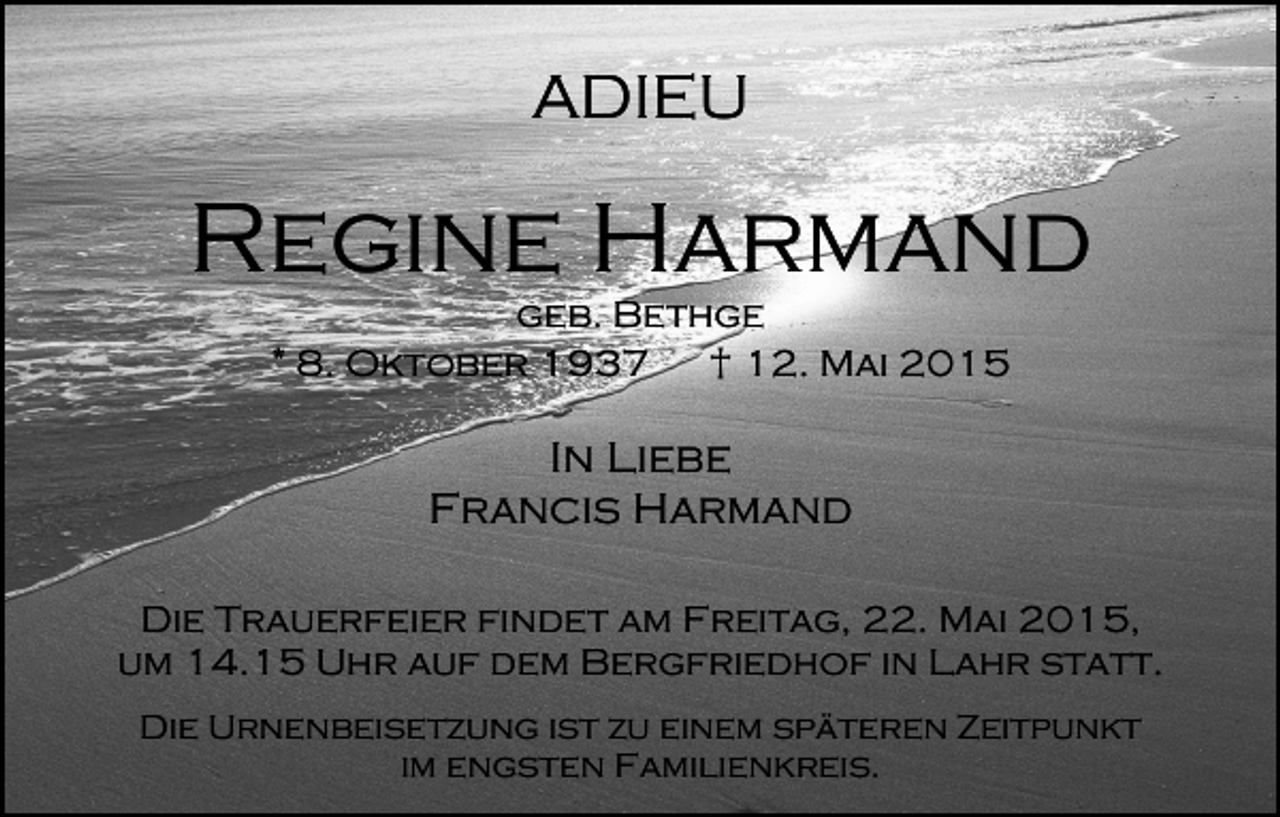 <p>ADIEU</p><p>Regine Harmand<br />geb. Bethge<br />* 8. Oktober 1937<br />† 12. Mai 2015</p><p>In Liebe<br />Francis Harmand<br />Die Trauerfeier findet am Freitag, 22. Mai 2015,<br />um 14.15 Uhr auf dem Bergfriedhof in Lahr statt.<br />Die Urnenbeisetzung ist zu einem späteren Zeitpunkt<br />im engsten Familienkreis.</p>