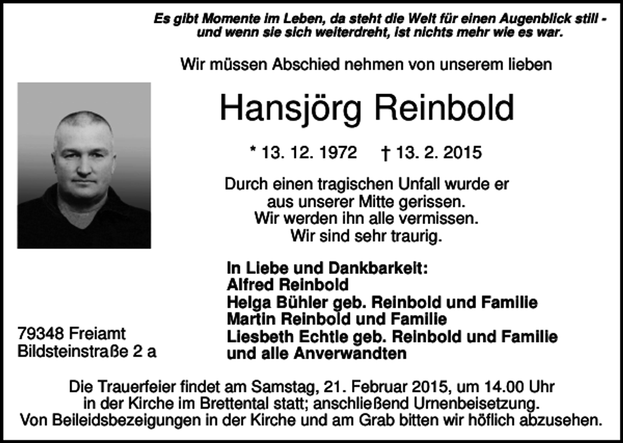 <p>Es gibt Momente im Leben, da steht die Welt für einen Augenblick still und wenn sie sich weiterdreht, ist nichts mehr wie es war.</p><p>Wir müssen Abschied nehmen von unserem lieben</p><p>Hansjörg Reinbold<br />* 13. 12. 1972</p><p>† 13. 2. 2015</p><p>Durch einen tragischen Unfall wurde er<br />aus unserer Mitte gerissen.<br />Wir werden ihn alle vermissen.<br />Wir sind sehr traurig.</p><p>79348 Freiamt<br />Bildsteinstraße 2 a</p><p>In Liebe und Dankbarkeit:<br />Alfred Reinbold<br />Helga Bühler geb. Reinbold und Familie<br />Martin Reinbold und Familie<br />Liesbeth Echtle geb. Reinbold und Familie<br />und alle Anverwandten</p><p>Die Trauerfeier findet am Samstag, 21. Februar 2015, um 14.00 Uhr<br />in der Kirche im Brettental statt; anschließend Urnenbeisetzung.<br />Von Beileidsbezeigungen in der Kirche und am Grab bitten wir höflich abzusehen.</p>