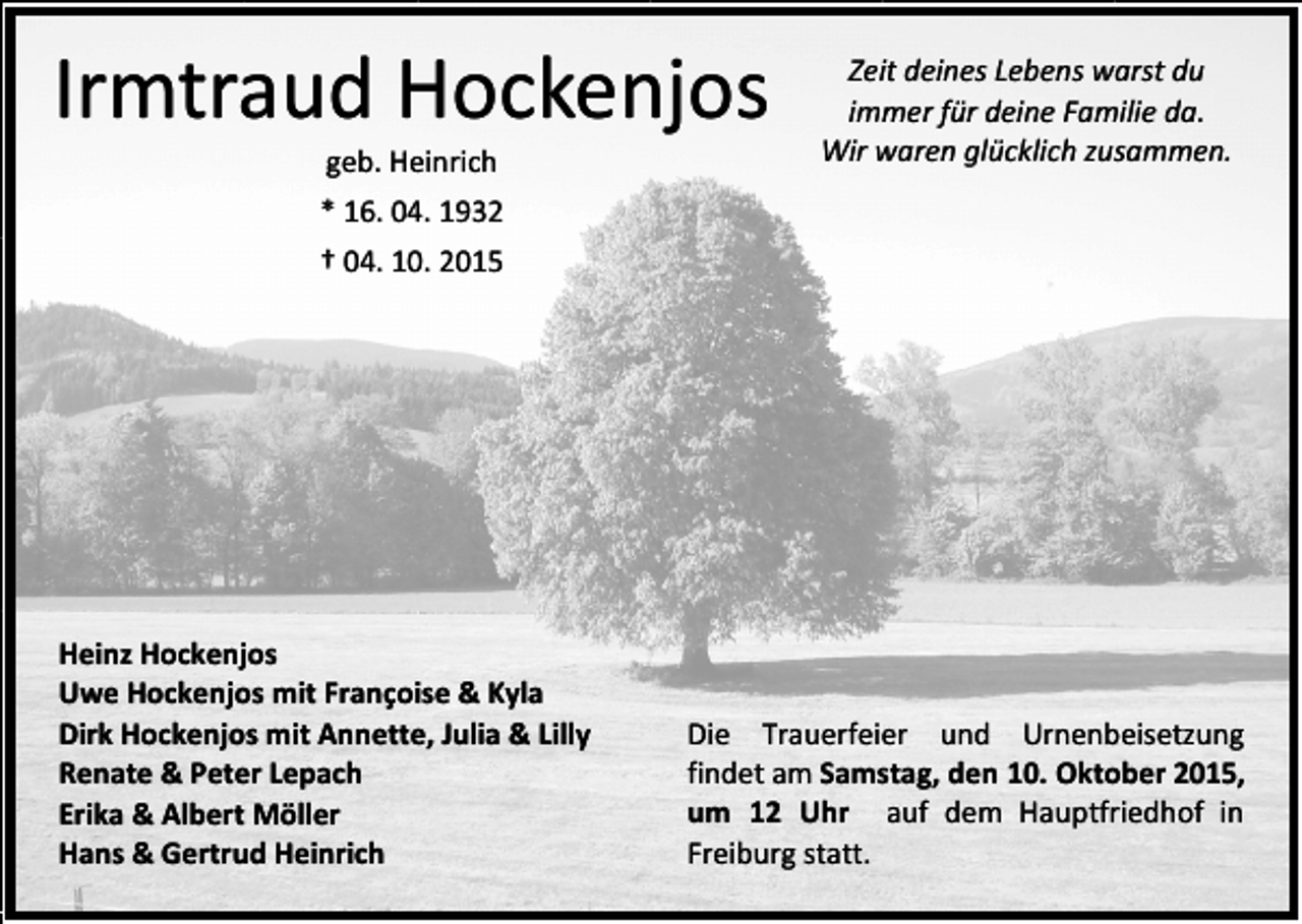 <p>Irmtraud Hockenjos<br />geb. Heinrich</p><p>Zeit deines Lebens warst du<br />immer für deine Familie da.<br />Wir waren glücklich zusammen.</p><p>* 16. 04. 1932<br />† 04. 10. 2015</p><p>Heinz Hockenjos<br />Uwe Hockenjos mit Françoise &amp; Kyla<br />Dirk Hockenjos mit Annette, Julia &amp; Lilly<br />Renate &amp; Peter Lepach<br />Erika &amp; Albert Möller<br />Hans &amp; Gertrud Heinrich</p><p>Die Trauerfeier und Urnenbeisetzung<br />findet am Samstag, den 10. Oktober 2015,<br />um 12 Uhr auf dem Hauptfriedhof in<br />Freiburg statt.</p>