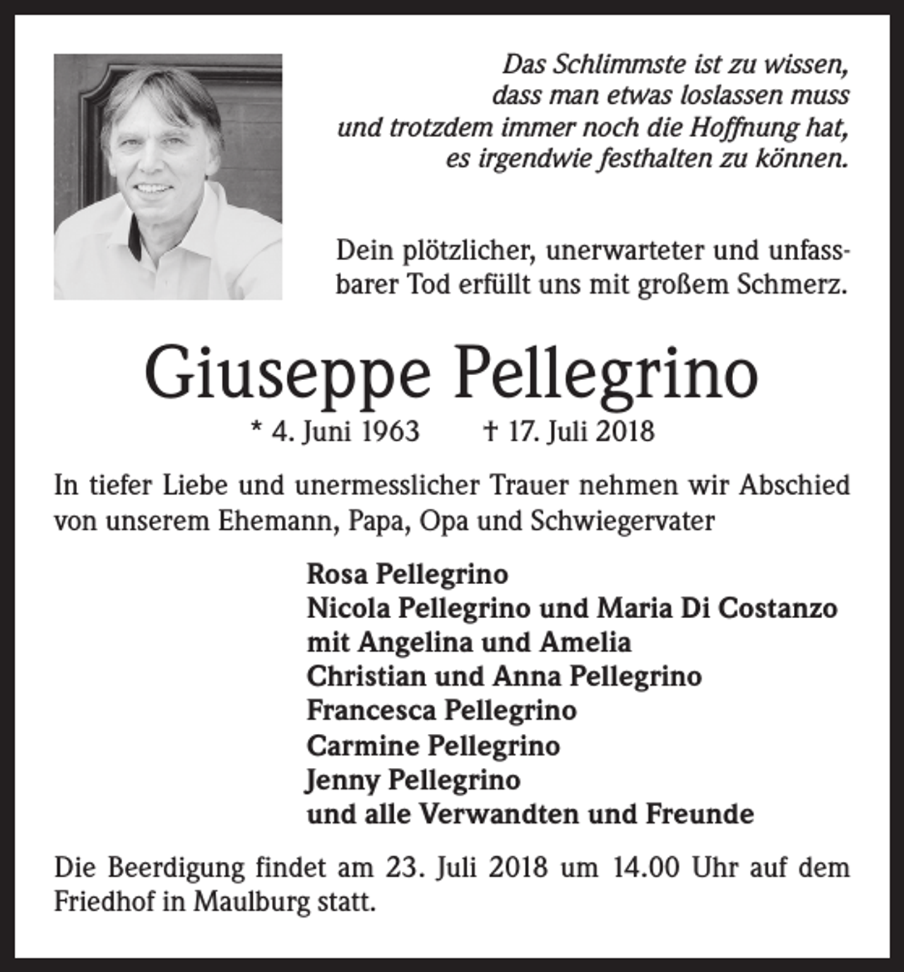 <p>Das Schlimmste ist zu wissen,<br />dass man etwas loslassen muss<br />und trotzdem immer noch die Hoffnung hat,<br />es irgendwie festhalten zu können.</p><p>Dein plötzlicher, unerwarteter und unfassbarer Tod erfüllt uns mit großem Schmerz.</p><p>Giuseppe Pellegrino<br />* 4. Juni 1963 † 17. Juli 2018</p><p>In tiefer Liebe und unermesslicher Trauer nehmen wir Abschied<br />von unserem Ehemann, Papa, Opa und Schwiegervater<br />Rosa Pellegrino<br />Nicola Pellegrino und Maria Di Costanzo<br />mit Angelina und Amelia<br />Christian und Anna Pellegrino<br />Francesca Pellegrino<br />Carmine Pellegrino<br />Jenny Pellegrino<br />und alle Verwandten und Freunde<br />Die Beerdigung findet am 23. Juli 2018 um 14.00 Uhr auf dem<br />Friedhof in Maulburg statt.</p>