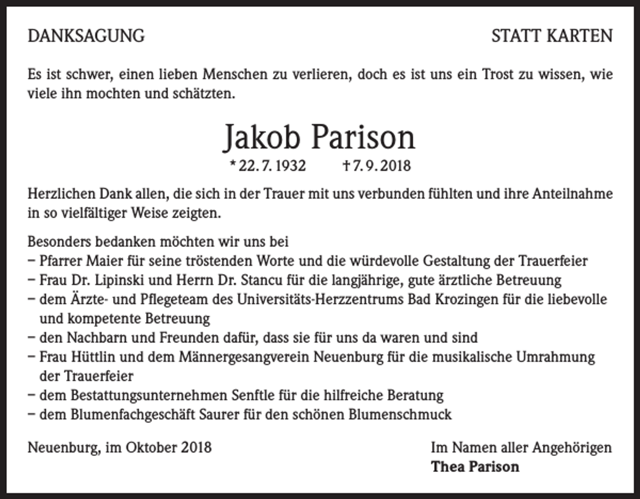 <p>DANKSAGUNG</p><p>STATT KARTEN</p><p>Es ist schwer, einen lieben Menschen zu verlieren, doch es ist uns ein Trost zu wissen, wie<br />viele ihn mochten und schätzten.</p><p>Jakob Parison<br />* 22. 7. 1932 † 7. 9. 2018</p><p>Herzlichen Dank allen, die sich in der Trauer mit uns verbunden fühlten und ihre Anteilnahme<br />in so vielfältiger Weise zeigten.<br />Besonders bedanken möchten wir uns bei<br />– Pfarrer Maier für seine tröstenden Worte und die würdevolle Gestaltung der Trauerfeier<br />– Frau Dr. Lipinski und Herrn Dr. Stancu für die langjährige, gute ärztliche Betreuung<br />– dem Ärzte- und Pflegeteam des Universitäts-Herzzentrums Bad Krozingen für die liebevolle<br />und kompetente Betreuung<br />– den Nachbarn und Freunden dafür, dass sie für uns da waren und sind<br />– Frau Hüttlin und dem Männergesangverein Neuenburg für die musikalische Umrahmung<br />der Trauerfeier<br />– dem Bestattungsunternehmen Senftle für die hilfreiche Beratung<br />– dem Blumenfachgeschäft Saurer für den schönen Blumenschmuck<br />Neuenburg, im Oktober 2018 Im Namen aller Angehörigen<br />Thea Parison</p>
