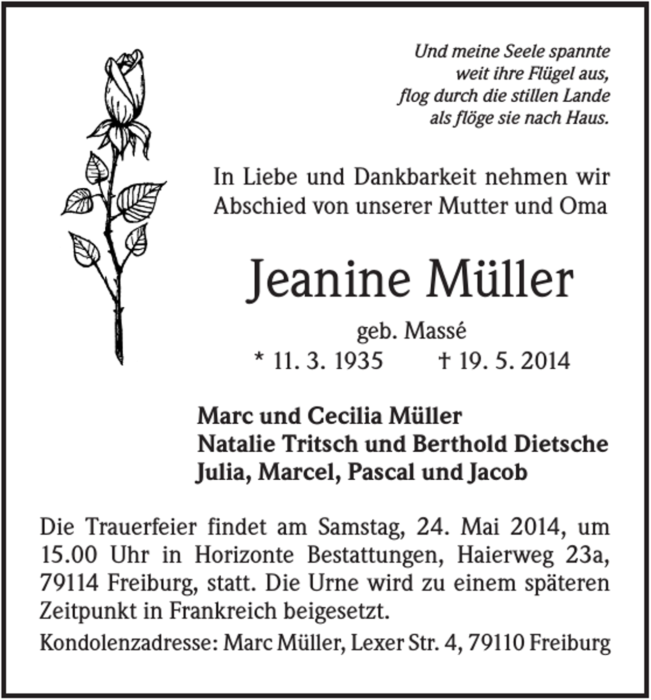 <p>Und meine Seele spannte<br />weit ihre Flügel aus,<br />flog durch die stillen Lande<br />als flöge sie nach Haus.</p><p>In Liebe und Dankbarkeit nehmen wir<br />Abschied von unserer Mutter und Oma</p><p>Jeanine Müller<br />geb. Massé<br />* 11. 3. 1935<br />† 19. 5. 2014<br />Marc und Cecilia Müller<br />Natalie Tritsch und Berthold Dietsche<br />Julia, Marcel, Pascal und Jacob<br />Die Trauerfeier findet am Samstag, 24. Mai 2014, um<br />15.00 Uhr in Horizonte Bestattungen, Haierweg 23a,<br />79114 Freiburg, statt. Die Urne wird zu einem späteren<br />Zeitpunkt in Frankreich beigesetzt.<br />Kondolenzadresse: Marc Müller, Lexer Str. 4, 79110 Freiburg</p>