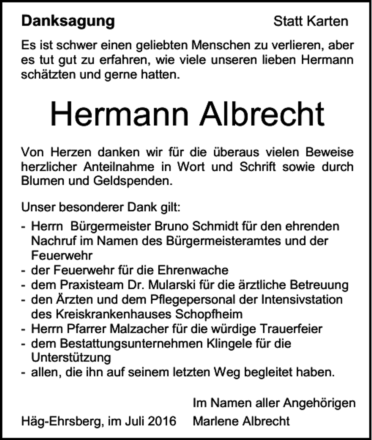<p>Danksagung</p><p>Statt Karten</p><p>Es ist schwer einen geliebten Menschen zu verlieren, aber<br />es tut gut zu erfahren, wie viele unseren lieben Hermann<br />schätzten und gerne hatten.</p><p>Hermann Albrecht<br />Von Herzen danken wir für die überaus vielen Beweise<br />herzlicher Anteilnahme in Wort und Schrift sowie durch<br />Blumen und Geldspenden.<br />Unser besonderer Dank gilt:<br />- Herrn Bürgermeister Bruno Schmidt für den ehrenden<br />Nachruf im Namen des Bürgermeisteramtes und der<br />Feuerwehr<br />- der Feuerwehr für die Ehrenwache<br />- dem Praxisteam Dr. Mularski für die ärztliche Betreuung<br />- den Ärzten und dem Pflegepersonal der Intensivstation<br />des Kreiskrankenhauses Schopfheim<br />- Herrn Pfarrer Malzacher für die würdige Trauerfeier<br />- dem Bestattungsunternehmen Klingele für die<br />Unterstützung<br />- allen, die ihn auf seinem letzten Weg begleitet haben.</p><p>Häg-Ehrsberg, im Juli 2016</p><p>Im Namen aller Angehörigen<br />Marlene Albrecht</p>
