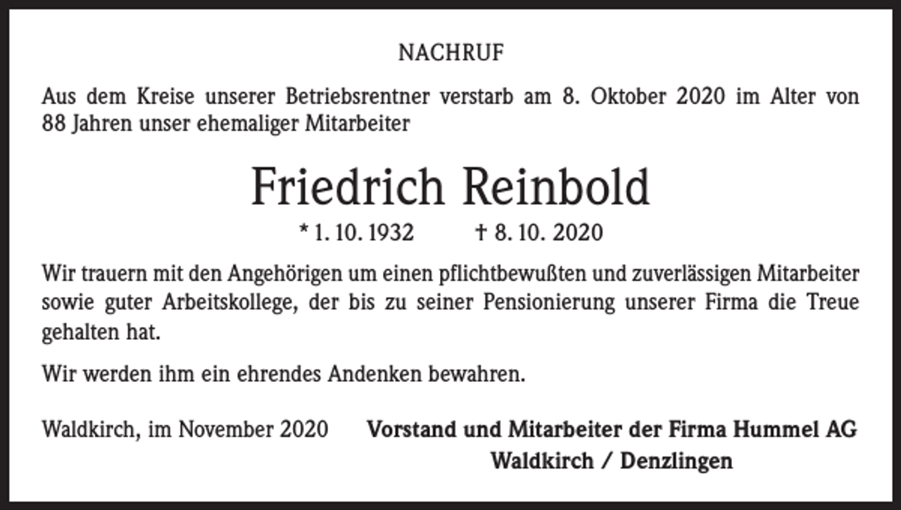 <p>NACHRUF<br />Aus dem Kreise unserer Betriebsrentner verstarb am 8. Oktober 2020 im Alter von<br />88 Jahren unser ehemaliger Mitarbeiter</p><p>Friedrich Reinbold<br />* 1. 10. 1932</p><p>† 8. 10. 2020</p><p>Wir trauern mit den Angehörigen um einen pflichtbewußten und zuverlässigen Mitarbeiter<br />sowie guter Arbeitskollege, der bis zu seiner Pensionierung unserer Firma die Treue<br />­gehalten hat.<br />Wir werden ihm ein ehrendes Andenken bewahren.<br />Waldkirch, im November 2020</p><p>Vorstand und Mitarbeiter der Firma Hummel AG<br />Waldkirch / Denzlingen</p>