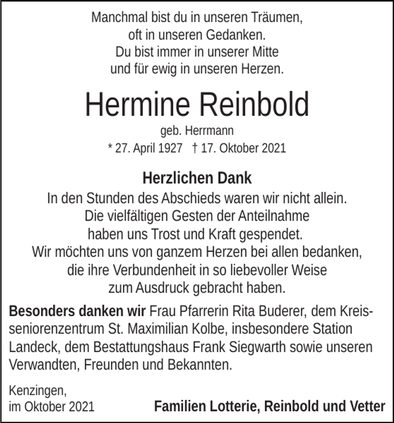 <p>Manchmal bist du in unseren Träumen,<br />oft in unseren Gedanken.<br />Du bist immer in unserer Mitte<br />und für ewig in unseren Herzen.</p><p>Hermine Reinbold<br />geb. Herrmann<br />* 27. April 1927 † 17. Oktober 2021</p><p>Herzlichen Dank<br />In den Stunden des Abschieds waren wir nicht allein.<br />Die vielfältigen Gesten der Anteilnahme<br />haben uns Trost und Kraft gespendet.<br />Wir möchten uns von ganzem Herzen bei allen bedanken,<br />die ihre Verbundenheit in so liebevoller Weise<br />zum Ausdruck gebracht haben.<br />Besonders danken wir Frau Pfarrerin Rita Buderer, dem Kreisseniorenzentrum St. Maximilian Kolbe, insbesondere Station<br />Landeck, dem Bestattungshaus Frank Siegwarth sowie unseren<br />Verwandten, Freunden und Bekannten.<br />Kenzingen,<br />im Oktober 2021</p><p>Familien Lotterie, Reinbold und Vetter</p>