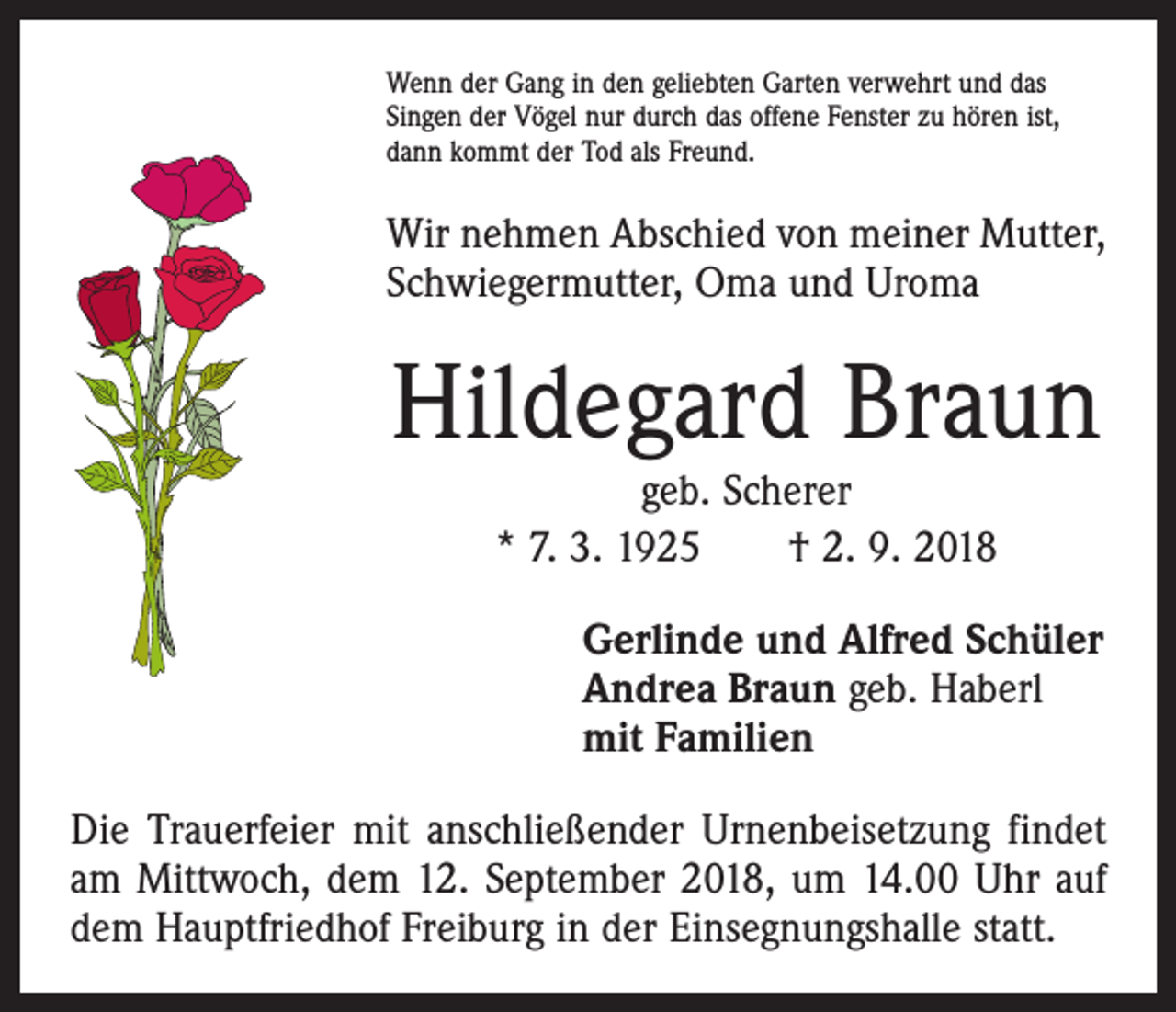 <p>Wenn der Gang in den geliebten Garten verwehrt und das<br />Singen der Vögel nur durch das offene Fenster zu hören ist,<br />dann kommt der Tod als Freund.</p><p>Wir nehmen Abschied von meiner Mutter,<br />Schwiegermutter, Oma und Uroma</p><p>Hildegard Braun<br />geb. Scherer<br />* 7. 3. 1925 † 2. 9. 2018</p><p>Gerlinde und Alfred Schüler<br />Andrea Braun geb. Haberl<br />mit Familien<br />Die Trauerfeier mit anschließender Urnenbeisetzung findet<br />am Mittwoch, dem 12. September 2018, um 14.00 Uhr auf<br />dem Hauptfriedhof Freiburg in der Einsegnungshalle statt.</p>