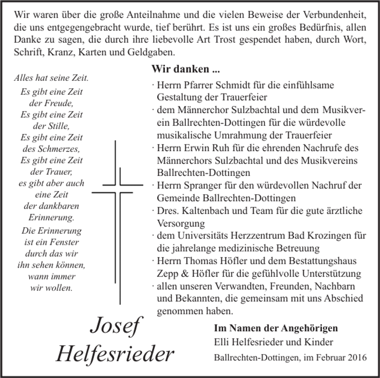 <p>Wir waren über die große Anteilnahme und die vielen Beweise der Verbundenheit,<br />die uns entgegengebracht wurde, tief berührt. Es ist uns ein großes Bedürfnis, allen<br />Danke zu sagen, die durch ihre liebevolle Art Trost gespendet haben, durch Wort,<br />Schrift, Kranz, Karten und Geldgaben.<br />Alles hat seine Zeit.<br />Es gibt eine Zeit<br />der Freude,<br />Es gibt eine Zeit<br />der Stille,<br />Es gibt eine Zeit<br />des Schmerzes,<br />Es gibt eine Zeit<br />der Trauer,<br />es gibt aber auch<br />eine Zeit<br />der dankbaren<br />Erinnerung.<br />Die Erinnerung<br />ist ein Fenster<br />durch das wir<br />ihn sehen können,<br />wann immer<br />wir wollen.</p><p>Wir danken ...<br />· Herrn Pfarrer Schmidt für die einfühlsame<br />Gestaltung der Trauerfeier<br />· dem Männerchor Sulzbachtal und dem Musikverein Ballrechten-Dottingen für die würdevolle<br />musikalische Umrahmung der Trauerfeier<br />· Herrn Erwin Ruh für die ehrenden Nachrufe des<br />Männerchors Sulzbachtal und des Musikvereins<br />Ballrechten-Dottingen<br />· Herrn Spranger für den würdevollen Nachruf der<br />Gemeinde Ballrechten-Dottingen<br />· Dres. Kaltenbach und Team für die gute ärztliche<br />Versorgung<br />· dem Universitäts Herzzentrum Bad Krozingen für<br />die jahrelange medizinische Betreuung<br />· Herrn Thomas Höfler und dem Bestattungshaus<br />Zepp &amp; Höfler für die gefühlvolle Unterstützung<br />· allen unseren Verwandten, Freunden, Nachbarn<br />und Bekannten, die gemeinsam mit uns Abschied<br />genommen haben.</p><p>Josef<br />Helfesrieder</p><p>Im Namen der Angehörigen<br />Elli Helfesrieder und Kinder<br />Ballrechten-Dottingen, im Februar 2016</p>