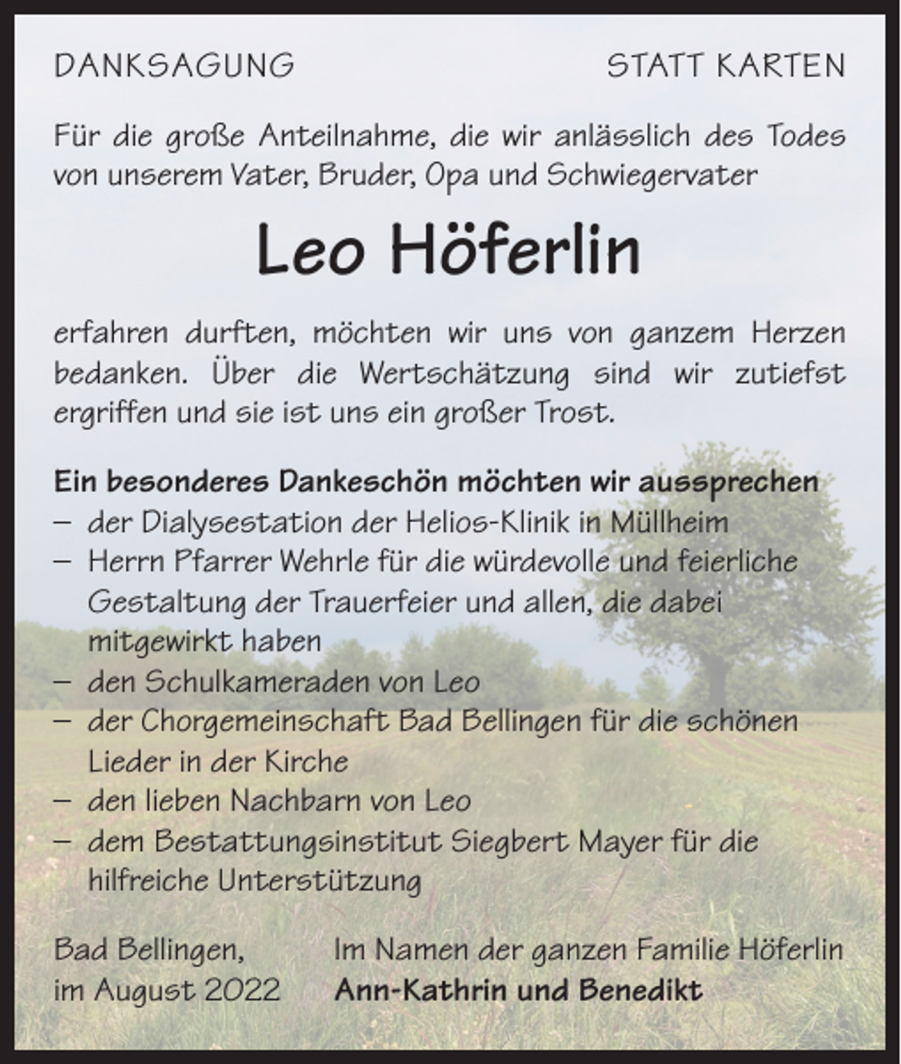 <p>DANKSAGUNG</p><p>STATT KARTEN</p><p>Für die große Anteilnahme, die wir anlässlich des Todes<br />von unserem Vater, Bruder, Opa und Schwiegervater</p><p>Leo Höferlin<br />erfahren durften, möchten wir uns von ganzem Herzen<br />bedanken. Über die Wertschätzung sind wir zutiefst<br />­<br />ergriffen und sie ist uns ein großer Trost.<br />Ein besonderes Dankeschön möchten wir aussprechen<br />– der Dialysestation der Helios-Klinik in Müllheim<br />– Herrn Pfarrer Wehrle für die würdevolle und feierliche<br />Gestaltung der Trauerfeier und allen, die dabei<br />mitgewirkt haben<br />– den Schulkameraden von Leo<br />– der Chorgemeinschaft Bad Bellingen für die schönen<br />Lieder in der Kirche<br />– den lieben Nachbarn von Leo<br />– dem Bestattungsinstitut Siegbert Mayer für die<br />hilfreiche Unterstützung<br />Bad Bellingen,<br />im August 2022</p><p>Im Namen der ganzen Familie Höferlin<br />Ann-Kathrin und Benedikt</p>