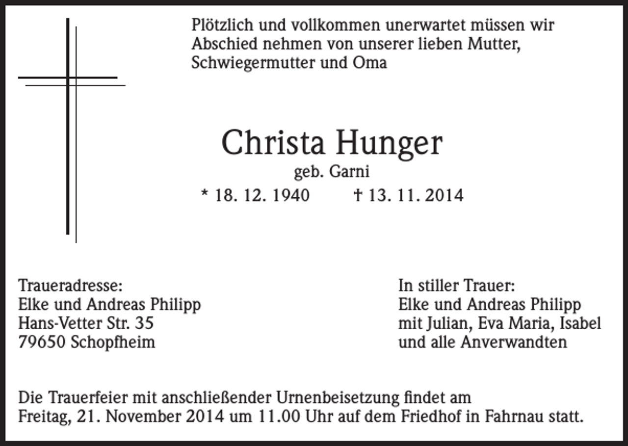 <p>Plötzlich und vollkommen unerwartet müssen wir<br />Abschied nehmen von unserer lieben Mutter,<br />Schwiegermutter und Oma</p><p>Christa Hunger</p><p>geb. Garni<br />* 18. 12. 1940<br />† 13. 11. 2014</p><p>Traueradresse:<br />Elke und Andreas Philipp<br />Hans-Vetter Str. 35<br />79650 Schopfheim</p><p>In stiller Trauer:<br />Elke und Andreas Philipp<br />mit Julian, Eva Maria, Isabel<br />und alle Anverwandten</p><p>Die Trauerfeier mit anschließender Urnenbeisetzung findet am<br />Freitag, 21. November 2014 um 11.00 Uhr auf dem Friedhof in Fahrnau statt.</p>