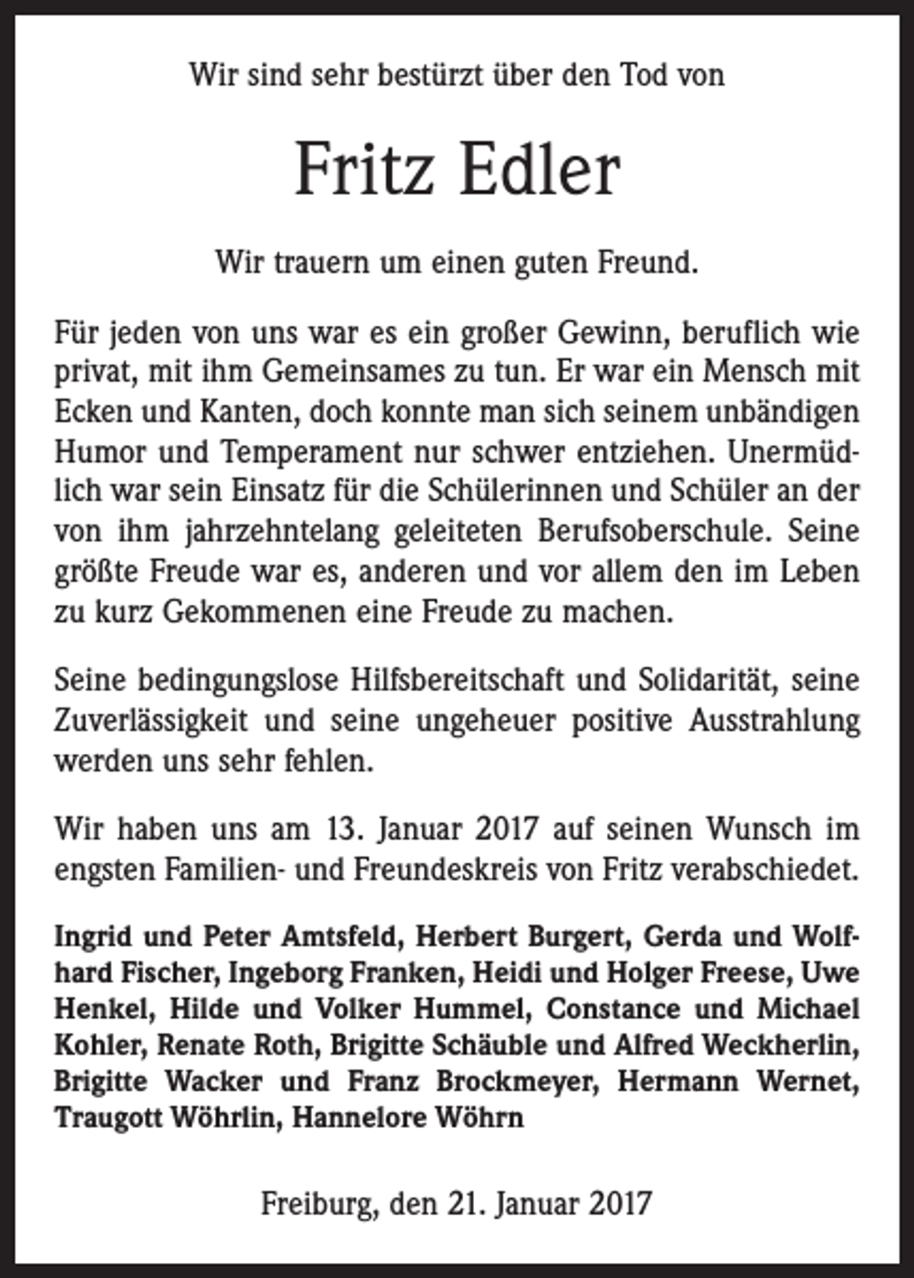 <p>Wir sind sehr bestürzt über den Tod von</p><p>Fritz Edler<br />Wir trauern um einen guten Freund.<br />Für jeden von uns war es ein großer Gewinn, beruflich wie<br />privat, mit ihm Gemeinsames zu tun. Er war ein Mensch mit<br />Ecken und Kanten, doch konnte man sich seinem unbändigen<br />Humor und Temperament nur schwer entziehen. Unermüdlich war sein Einsatz für die Schülerinnen und Schüler an der<br />von ihm jahrzehntelang geleiteten Berufsoberschule. Seine<br />größte Freude war es, anderen und vor allem den im Leben<br />zu kurz Gekommenen eine Freude zu machen.<br />Seine bedingungslose Hilfsbereitschaft und Solidarität, seine<br />Zuverlässigkeit und seine ungeheuer positive Ausstrahlung<br />werden uns sehr fehlen.<br />Wir haben uns am 13. Januar 2017 auf seinen Wunsch im<br />engsten Familien- und Freundeskreis von Fritz verabschiedet.<br />Ingrid und Peter Amtsfeld, Herbert Burgert, Gerda und Wolfhard Fischer, Ingeborg Franken, Heidi und Holger Freese, Uwe<br />Henkel, Hilde und Volker ­Hummel, ­Constance und Michael<br />Kohler, Renate Roth, Brigitte Schäuble und Alfred Weckherlin,<br />­Brigitte Wacker und Franz Brockmeyer, Hermann Wernet,<br />Traugott Wöhrlin, Hannelore Wöhrn</p><p>Freiburg, den 21. Januar 2017</p>