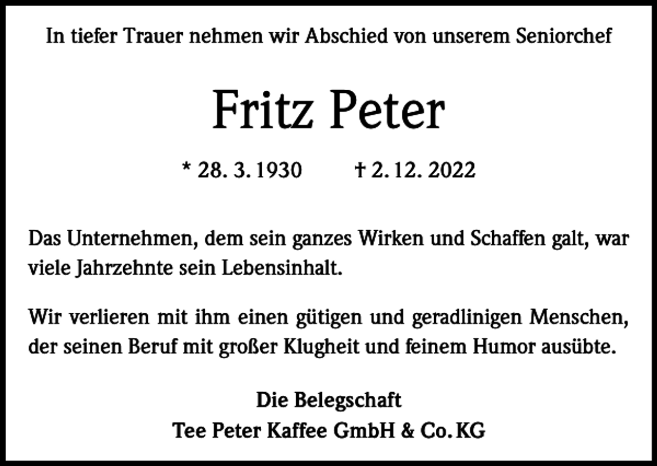 <p>In tiefer Trauer nehmen wir Abschied von unserem Seniorchef</p><p>Fritz Peter<br />* 28. 3. 1930 † 2. 12. 2022<br />Das Unternehmen, dem sein ganzes Wirken und Schaffen galt, war<br />viele Jahrzehnte sein Lebensinhalt.<br />Wir verlieren mit ihm einen gütigen und geradlinigen Menschen,<br />der seinen Beruf mit großer Klugheit und feinem Humor ausübte.<br />Die Belegschaft<br />Tee Peter Kaffee GmbH &amp; Co. KG</p>
