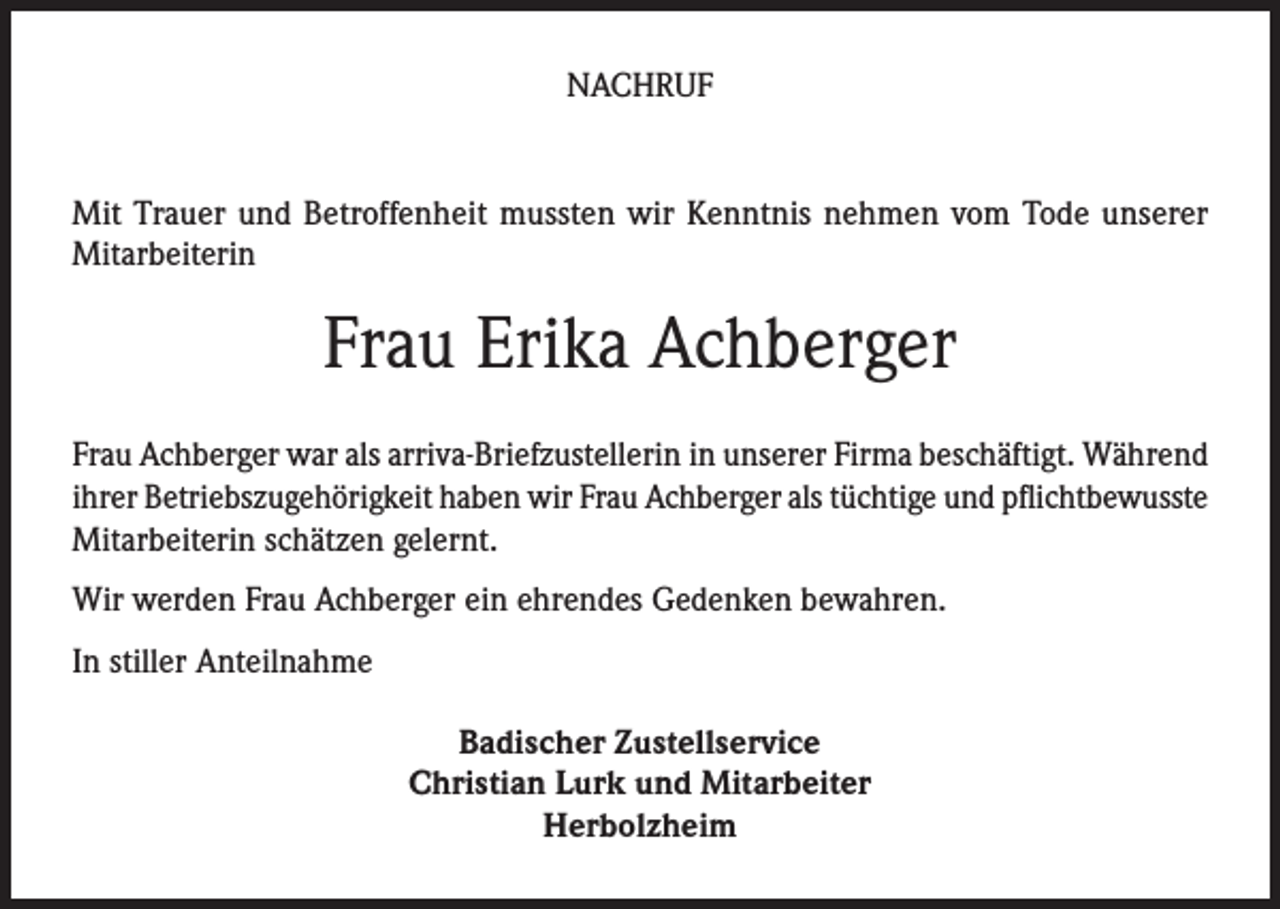 <p>NACHRUF<br />Mit Trauer und Betroffenheit mussten wir Kenntnis nehmen vom Tode unserer<br />Mitarbeiterin</p><p>Frau Erika Achberger<br />Frau Achberger war als arriva-Briefzustellerin in unserer Firma beschäftigt. Während<br />ihrer Betriebszugehörigkeit haben wir Frau Achberger als tüchtige und pflichtbewusste<br />Mitarbeiterin schätzen gelernt.<br />Wir werden Frau Achberger ein ehrendes Gedenken bewahren.<br />In stiller Anteilnahme<br />Badischer Zustellservice<br />Christian Lurk und Mitarbeiter<br />Herbolzheim</p>