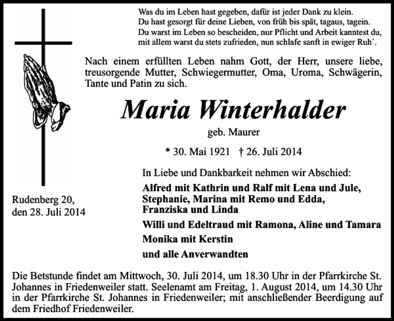 <p>Was du im Leben hast gegeben, dafür ist jeder Dank zu klein.<br />Du hast gesorgt für deine Lieben, von früh bis spät, tagaus, tagein.<br />Du warst im Leben so bescheiden, nur Pflicht und Arbeit kanntest du,<br />mit allem warst du stets zufrieden, nun schlafe sanft in ewiger Ruh´.</p><p>Nach einem erfüllten Leben nahm Gott, der Herr, unsere liebe,<br />treusorgende Mutter, Schwiegermutter, Oma, Uroma, Schwägerin,<br />Tante und Patin zu sich.</p><p>Maria Winterhalder<br />geb. Maurer</p><p>* 30. Mai 1921 † 26. Juli 2014</p><p>Rudenberg 20,<br />den 28. Juli 2014</p><p>In Liebe und Dankbarkeit nehmen wir Abschied:<br />Alfred mit Kathrin und Ralf mit Lena und Jule,<br />Stephanie, Marina mit Remo und Edda,<br />Franziska und Linda<br />Willi und Edeltraud mit Ramona, Aline und Tamara<br />Monika mit Kerstin<br />und alle Anverwandten</p><p>Die Betstunde findet am Mittwoch, 30. Juli 2014, um 18.30 Uhr in der Pfarrkirche St.<br />Johannes in Friedenweiler statt. Seelenamt am Freitag, 1. August 2014, um 14.30 Uhr<br />in der Pfarrkirche St. Johannes in Friedenweiler; mit anschließender Beerdigung auf<br />dem Friedhof Friedenweiler.</p>