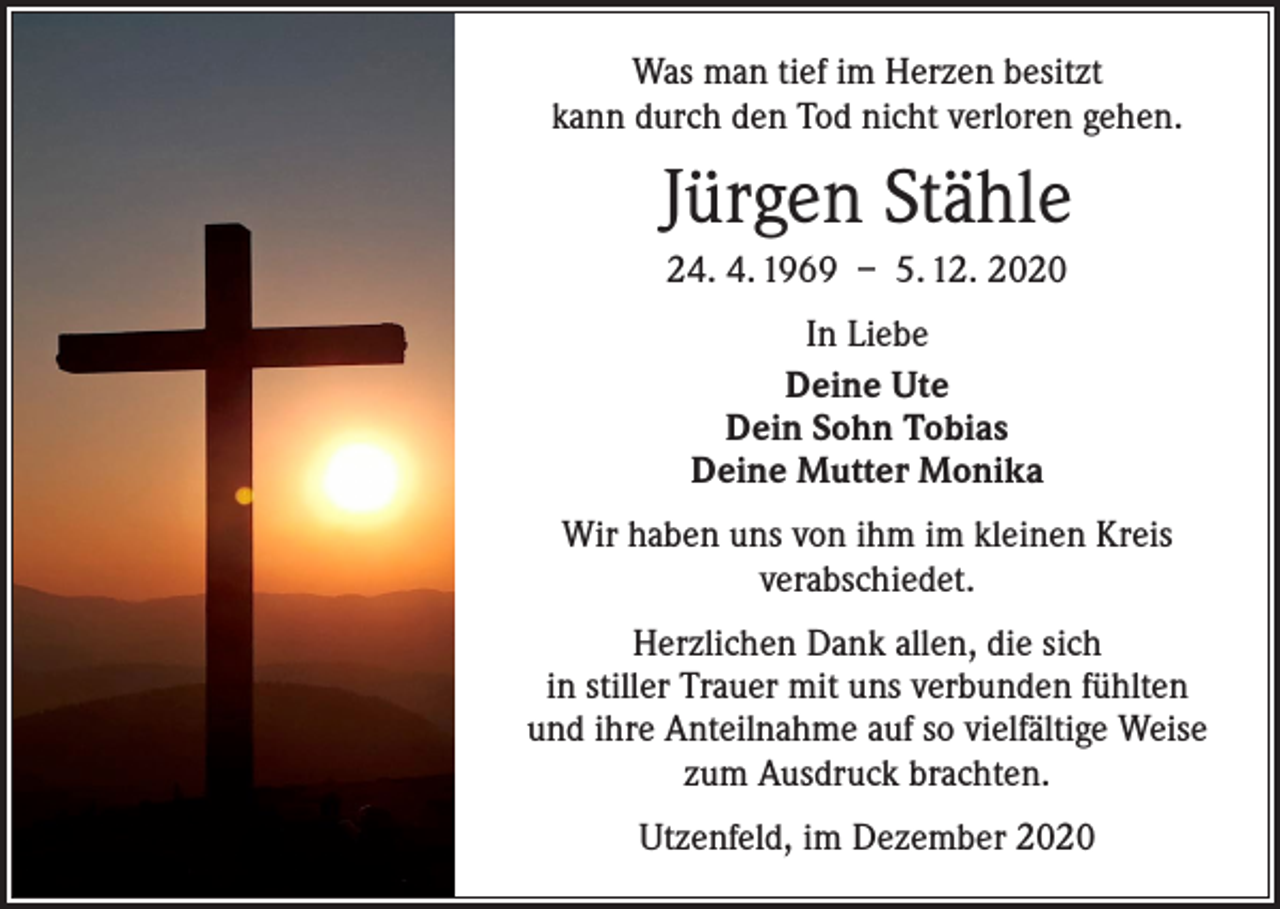 <p>Was man tief im Herzen besitzt<br />kann durch den Tod nicht verloren gehen.</p><p>Jürgen Stähle<br />24. 4. 1969 – 5. 12. 2020<br />In Liebe<br />Deine Ute<br />Dein Sohn Tobias<br />Deine Mutter Monika<br />Wir haben uns von ihm im kleinen Kreis<br />verabschiedet.<br />Herzlichen Dank allen, die sich<br />in stiller Trauer mit uns verbunden fühlten<br />und ihre Anteilnahme auf so vielfältige Weise<br />zum Ausdruck brachten.<br />Utzenfeld, im Dezember 2020</p>