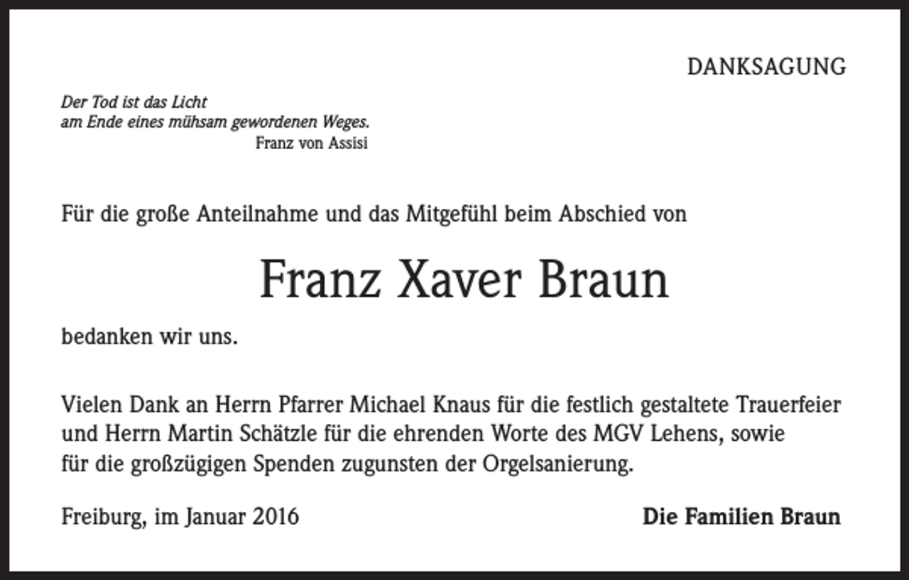 <p>DANKSAGUNG<br />Der Tod ist das Licht<br />am Ende eines mühsam gewordenen Weges.<br />Franz von Assisi</p><p>Für die große Anteilnahme und das Mitgefühl beim Abschied von</p><p>Franz Xaver Braun<br />bedanken wir uns.<br />Vielen Dank an Herrn Pfarrer Michael Knaus für die festlich gestaltete Trauerfeier<br />und Herrn Martin Schätzle für die ehrenden Worte des MGV Lehens, sowie<br />für die großzügigen Spenden zugunsten der Orgelsanierung.<br />Freiburg, im Januar 2016</p><p>Die Familien Braun</p>