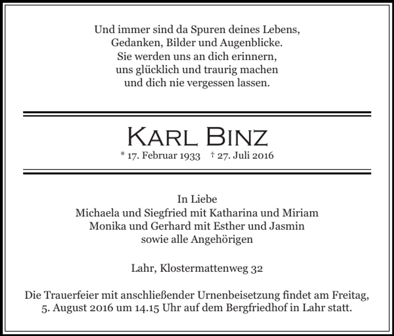 <p>Und immer sind da Spuren deines Lebens,<br />Gedanken, Bilder und Augenblicke.<br />Sie werden uns an dich erinnern,<br />uns glücklich und traurig machen<br />und dich nie vergessen lassen.</p><p>Karl Binz<br />* 17. Februar 1933 † 27. Juli 2016</p><p>In Liebe<br />Michaela und Siegfried mit Katharina und Miriam<br />Monika und Gerhard mit Esther und Jasmin<br />sowie alle Angehörigen<br />Lahr, Klostermattenweg 32<br />Die Trauerfeier mit anschließender Urnenbeisetzung findet am Freitag,<br />5. August 2016 um 14.15 Uhr auf dem Bergfriedhof in Lahr statt.</p>