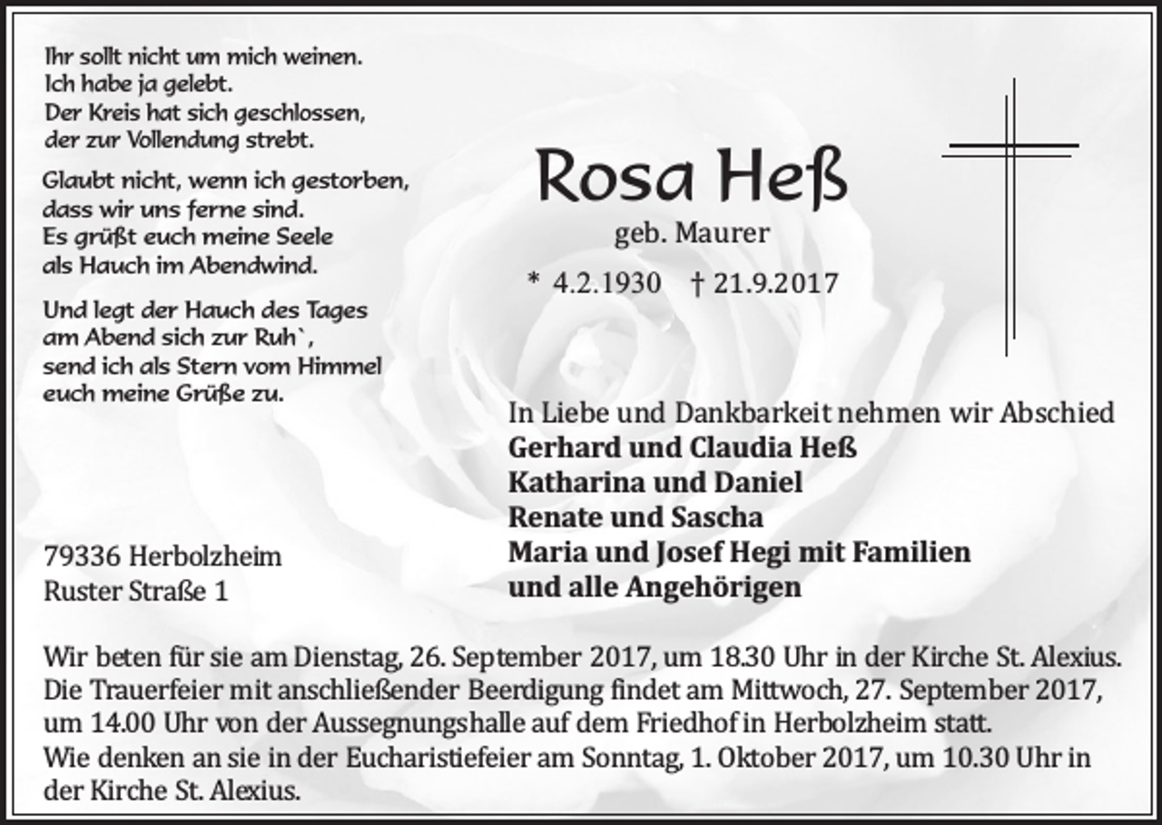 <p>Ihr sollt nicht um mich weinen.<br />Ich habe ja gelebt.<br />Der Kreis hat sich geschlossen,<br />der zur Vollendung strebt.<br />Glaubt nicht, wenn ich gestorben,<br />dass wir uns ferne sind.<br />Es grüßt euch meine Seele<br />als Hauch im Abendwind.<br />Und legt der Hauch des Tages<br />am Abend sich zur Ruh`,<br />send ich als Stern vom Himmel<br />euch meine Grüße zu.</p><p>79336 Herbolzheim<br />Ruster Straße 1</p><p>Rosa Heß<br />geb. Maurer</p><p>* 4.2.1930 † 21.9.2017<br />In Liebe und Dankbarkeit nehmen wir Abschied<br />Gerhard und Claudia Heß<br />Katharina und Daniel<br />Renate und Sascha<br />Maria und Josef Hegi mit Familien<br />und alle Angehörigen</p><p>Wir beten für sie am Dienstag, 26. September 2017, um 18.30 Uhr in der Kirche St. Alexius.<br />Die Trauerfeier mit anschließender Beerdigung findet am Mittwoch, 27. September 2017,<br />um 14.00 Uhr von der Aussegnungshalle auf dem Friedhof in Herbolzheim statt.<br />Wie denken an sie in der Eucharistiefeier am Sonntag, 1. Oktober 2017, um 10.30 Uhr in<br />der Kirche St. Alexius.</p>