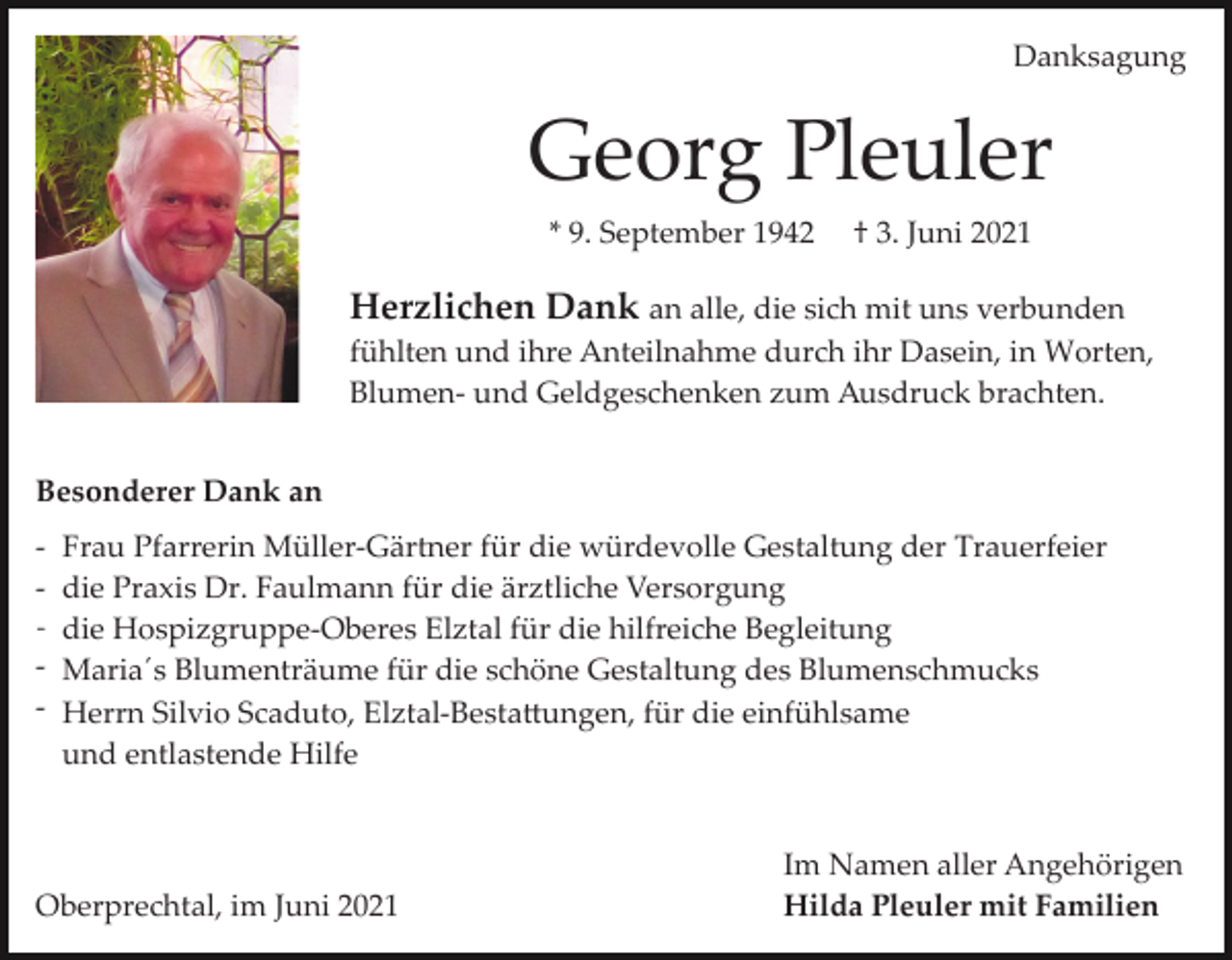 <p>Danksagung</p><p>Georg Pleuler<br />* 9. September 1942</p><p>† 3. Juni 2021</p><p>Herzlichen Dank an alle, die sich mit uns verbunden<br />fühlten und ihre Anteilnahme durch ihr Dasein, in Worten,<br />Blumen­ und Geldgeschenken zum Ausdruck brachten.<br />Besonderer Dank an<br />­ Frau Pfarrerin Müller­Gärtner für die würdevolle Gestaltung der Trauerfeier<br />­ die Praxis Dr. Faulmann für die ärztliche Versorgung<br />- die Hospizgruppe­Oberes Elztal für die hilfreiche Begleitung<br />­ Maria´s Blumenträume für die schöne Gestaltung des Blumenschmucks<br />­ Herrn Silvio Scaduto, Elztal­Besta�ungen, für die einfühlsame<br />und entlastende Hilfe</p><p>Oberprechtal, im Juni 2021</p><p>Im Namen aller Angehörigen<br />Hilda Pleuler mit Familien</p>