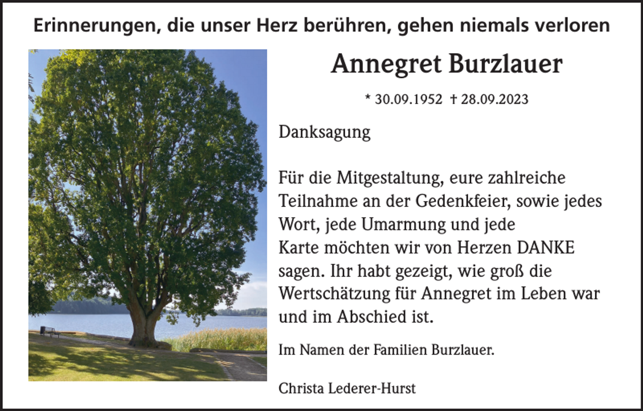 <p>Erinnerungen, die unser Herz berühren, gehen niemals verloren</p><p>Annegret Burzlauer<br />* 30.09.1952 † 28.09.2023</p><p>Danksagung<br />Für die Mitgestaltung, eure zahlreiche<br />Teilnahme an der Gedenkfeier, sowie jedes<br />Wort, jede Umarmung und jede<br />Karte möchten wir von Herzen DANKE<br />sagen. Ihr habt gezeigt, wie groß die<br />Wertschätzung für Annegret im Leben war<br />und im Abschied ist.<br />Im Namen der Familien Burzlauer.<br />Christa Lederer-Hurst</p>