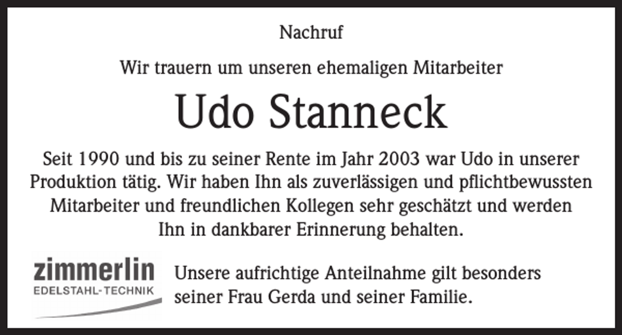 <p>Nachruf<br />Wir trauern um unseren ehemaligen Mitarbeiter</p><p>Udo Stanneck<br />Seit 1990 und bis zu seiner Rente im Jahr 2003 war Udo in unserer<br />Produktion tätig. Wir haben Ihn als zuverlässigen und pflichtbewussten<br />Mitarbeiter und freundlichen Kollegen sehr geschätzt und werden<br />Ihn in dankbarer Erinnerung behalten.<br />Unsere aufrichtige Anteilnahme gilt besonders<br />seiner Frau Gerda und seiner Familie.</p>
