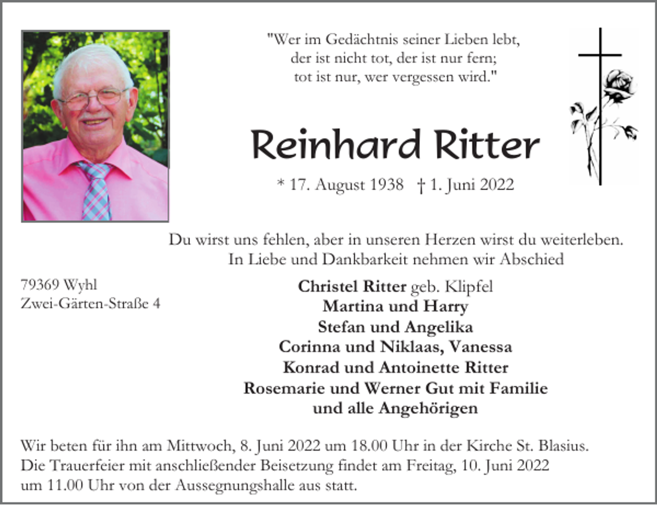<p>"Wer im Gedächtnis seiner Lieben lebt,<br />der ist nicht tot, der ist nur fern;<br />tot ist nur, wer vergessen wird."</p><p>Reinhard Ritter<br />* 17. August 1938 † 1. Juni 2022<br />Du wirst uns fehlen, aber in unseren Herzen wirst du weiterleben.<br />In Liebe und Dankbarkeit nehmen wir Abschied<br />79369 Wyhl<br />Zwei-Gärten-Straße 4</p><p>Christel Ritter geb. Klipfel<br />Martina und Harry<br />Stefan und Angelika<br />Corinna und Niklaas, Vanessa<br />Konrad und Antoinette Ritter<br />Rosemarie und Werner Gut mit Familie<br />und alle Angehörigen</p><p>Wir beten für ihn am Mittwoch, 8. Juni 2022 um 18.00 Uhr in der Kirche St. Blasius.<br />Die Trauerfeier mit anschließender Beisetzung findet am Freitag, 10. Juni 2022<br />um 11.00 Uhr von der Aussegnungshalle aus statt.</p>