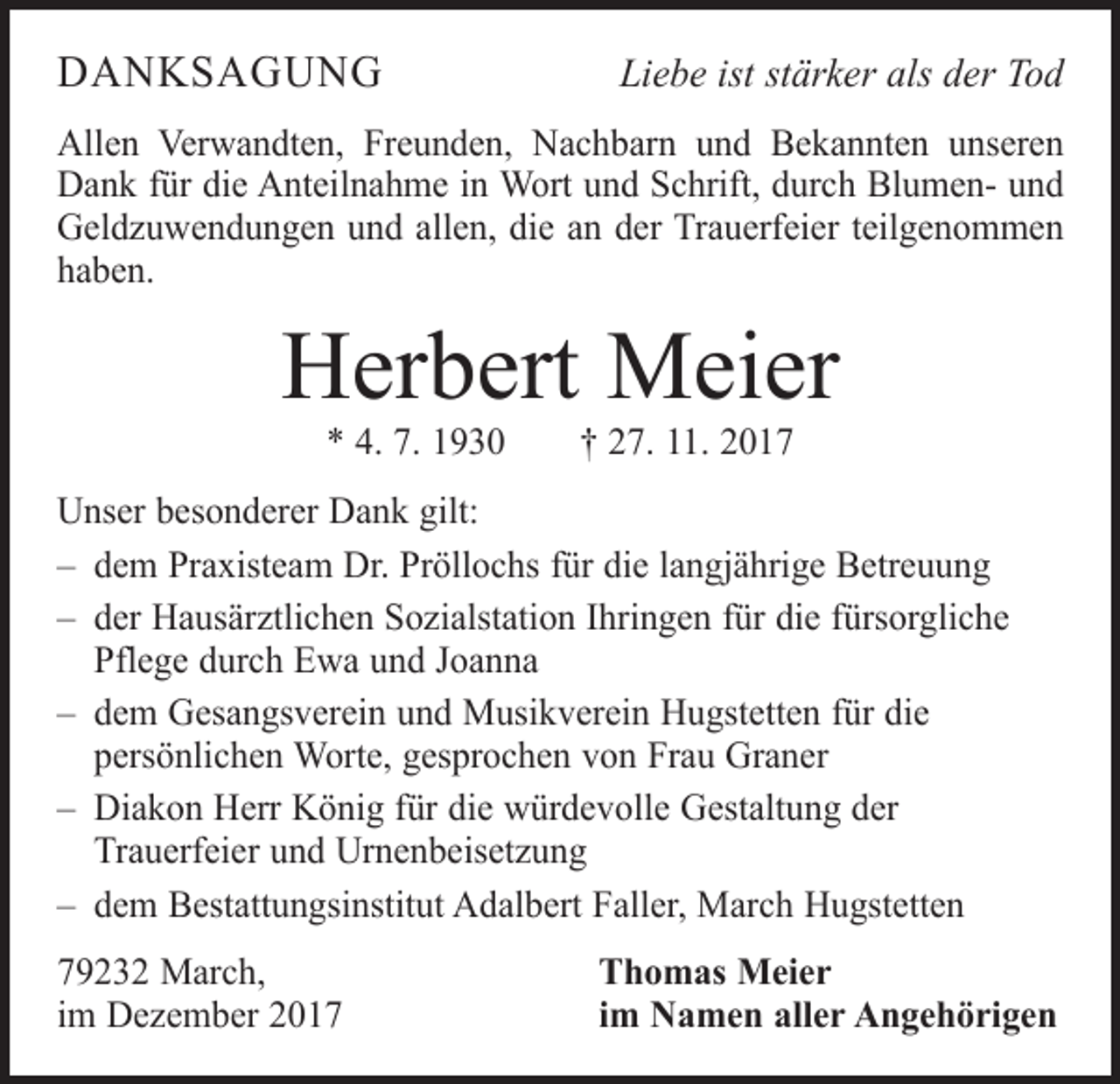 <p>DANKSAGUNG</p><p>Liebe ist stärker als der Tod</p><p>Allen Verwandten, Freunden, Nachbarn und Bekannten unseren<br />Dank für die Anteilnahme in Wort und Schrift, durch Blumen- und<br />Geldzuwendungen und allen, die an der Trauerfeier teilgenommen<br />haben.</p><p>Herbert Meier<br />* 4. 7. 1930 † 27. 11. 2017</p><p>Unser besonderer Dank gilt:<br />– dem Praxisteam Dr. Pröllochs für die langjährige Betreuung<br />– der Hausärztlichen Sozialstation Ihringen für die fürsorgliche<br />Pflege durch Ewa und Joanna<br />– dem Gesangsverein und Musikverein Hugstetten für die<br />persönlichen Worte, gesprochen von Frau Graner<br />– Diakon Herr König für die würdevolle Gestaltung der<br />Trauerfeier und Urnenbeisetzung<br />– dem Bestattungsinstitut Adalbert Faller, March Hugstetten<br />79232 March,<br />im Dezember 2017</p><p>Thomas Meier<br />im Namen aller Angehörigen</p>