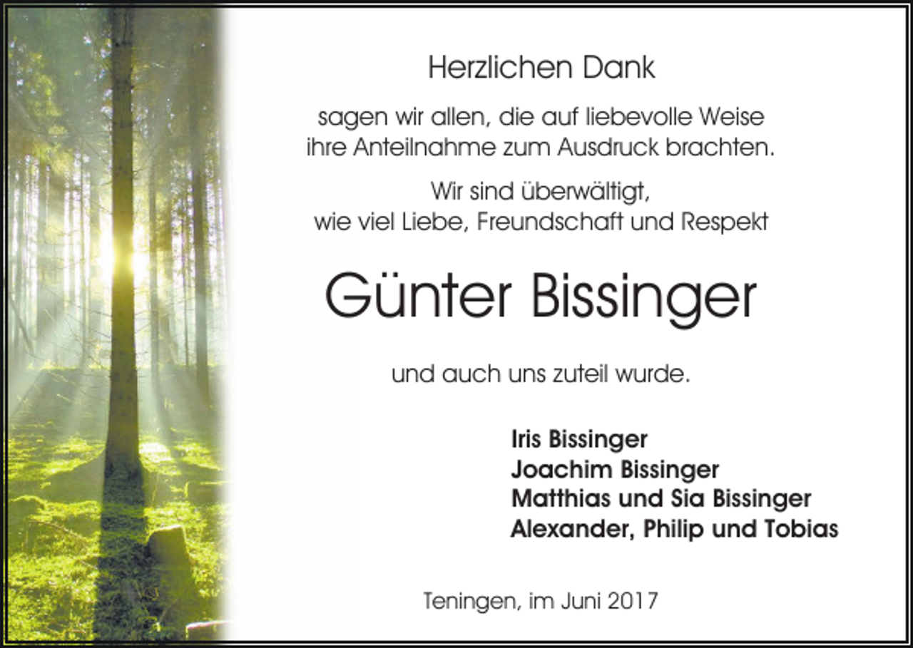 <p>H er zli c h e n Dank<br />D a nk<br />Herzlichen<br />sagen<br />s a g e n wir<br />wir allen,<br />all e n, die<br />di e auf<br />a u f liliebevolle<br />e b e v oll e Weise<br />W eis e<br />ihre<br />i hr e Anteilnahme<br />A nt eil n a h m e zum<br />z u m Ausdruck<br />A us dr u c k brachten.<br />br a c ht e n.<br />Wir<br />Wir sisind<br />n d üüberwältigt,<br />b er w älti gt,<br />wiwie<br />e viviel<br />el LiLiebe,<br />e b e, FrFreundschaft<br />e u n ds c h aft uund<br />n d RRespekt<br />es p e kt</p><p>GGünter<br />ü nt er Bissi<br />n g er<br />Bissinger<br />u n d auch<br />a u c h uuns<br />ns zzuteil<br />ut eil wurde.<br />w u r d e.<br />und<br />Iri<br />Iriss Bissinger<br />Bi s si n g er<br />JJoachim<br />o a c hi m Bissinger<br />Bi s si n g er<br />MMatthias<br />att hi a s uund<br />n d SiSia<br />a BiBissinger<br />s si n g er<br />Al<br />e x a n d er, PPhilip<br />hili p uund<br />n d TTobias<br />o bi a s<br />Alexander,<br />TTeningen,<br />e ni n g e n, iimm Juni<br />J u ni</p>