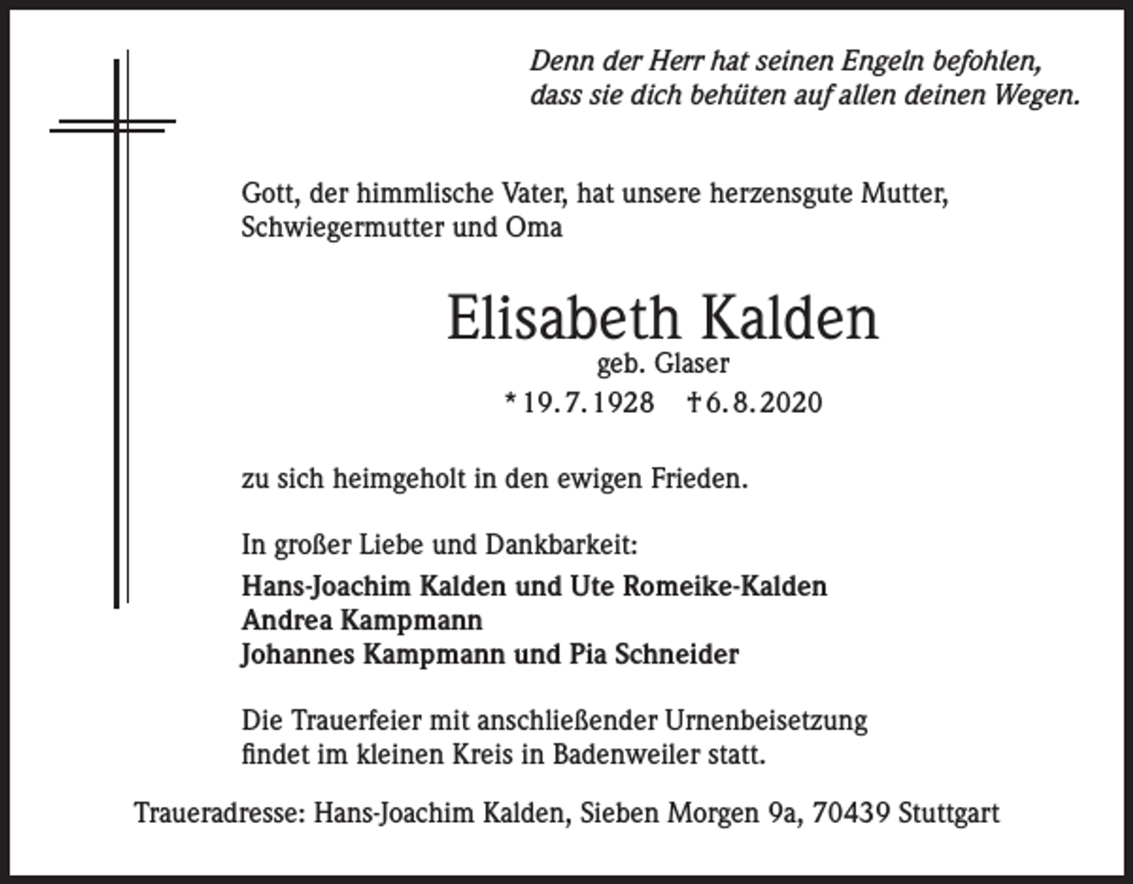 <p>Denn der Herr hat seinen Engeln befohlen,<br />dass sie dich behüten auf allen deinen Wegen.<br />Gott, der himmlische Vater, hat unsere herzensgute Mutter,<br />Schwiegermutter und Oma</p><p>Elisabeth Kalden<br />geb. Glaser<br />* 19. 7. 1928 † 6. 8. 2020</p><p>zu sich heimgeholt in den ewigen Frieden.<br />In großer Liebe und Dankbarkeit:<br />Hans-Joachim Kalden und Ute Romeike-Kalden<br />Andrea Kampmann<br />Johannes Kampmann und Pia Schneider<br />Die Trauerfeier mit anschließender Urnenbeisetzung<br />findet im kleinen Kreis in Badenweiler statt.<br />Traueradresse: Hans-Joachim Kalden, Sieben Morgen 9a, 70439 Stuttgart</p>