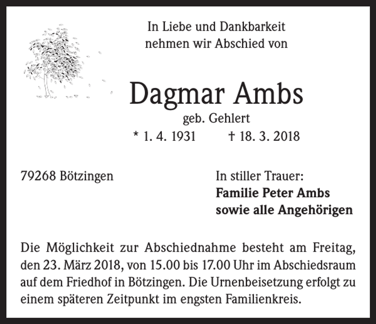 <p>In Liebe und Dankbarkeit<br />nehmen wir Abschied von</p><p>Dagmar Ambs<br />geb. Gehlert<br />* 1. 4. 1931<br />† 18. 3. 2018</p><p>79268 Bötzingen In stiller Trauer:<br />Familie Peter Ambs<br />sowie alle Angehörigen<br />Die Möglichkeit zur Abschiednahme besteht am Freitag,<br />den 23. März 2018, von 15.00 bis 17.00 Uhr im Abschiedsraum<br />auf dem Friedhof in Bötzingen. Die Urnenbeisetzung erfolgt zu<br />einem späteren Zeitpunkt im engsten Familienkreis.</p>