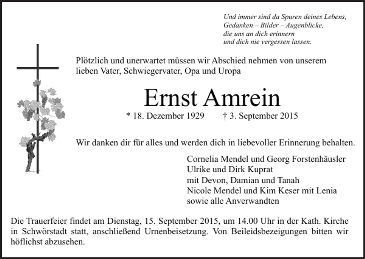 <p>Und immer sind da Spuren deines Lebens,<br />Gedanken – Bilder – Augenblicke,<br />die uns an dich erinnern<br />und dich nie vergessen lassen.</p><p>Plötzlich und unerwartet müssen wir Abschied nehmen von unserem<br />lieben Vater, Schwiegervater, Opa und Uropa</p><p>Ernst Amrein</p><p>* 18. Dezember 1929</p><p>† 3. September 2015</p><p>Wir danken dir für alles und werden dich in liebevoller Erinnerung behalten.<br />Cornelia Mendel und Georg Forstenhäusler<br />Ulrike und Dirk Kuprat<br />mit Devon, Damian und Tanah<br />Nicole Mendel und Kim Keser mit Lenia<br />sowie alle Anverwandten<br />Die Trauerfeier findet am Dienstag, 15. September 2015, um 14.00 Uhr in der Kath. Kirche<br />in Schwörstadt statt, anschließend Urnenbeisetzung. Von Beileidsbezeigungen bitten wir<br />höflichst abzusehen.</p>