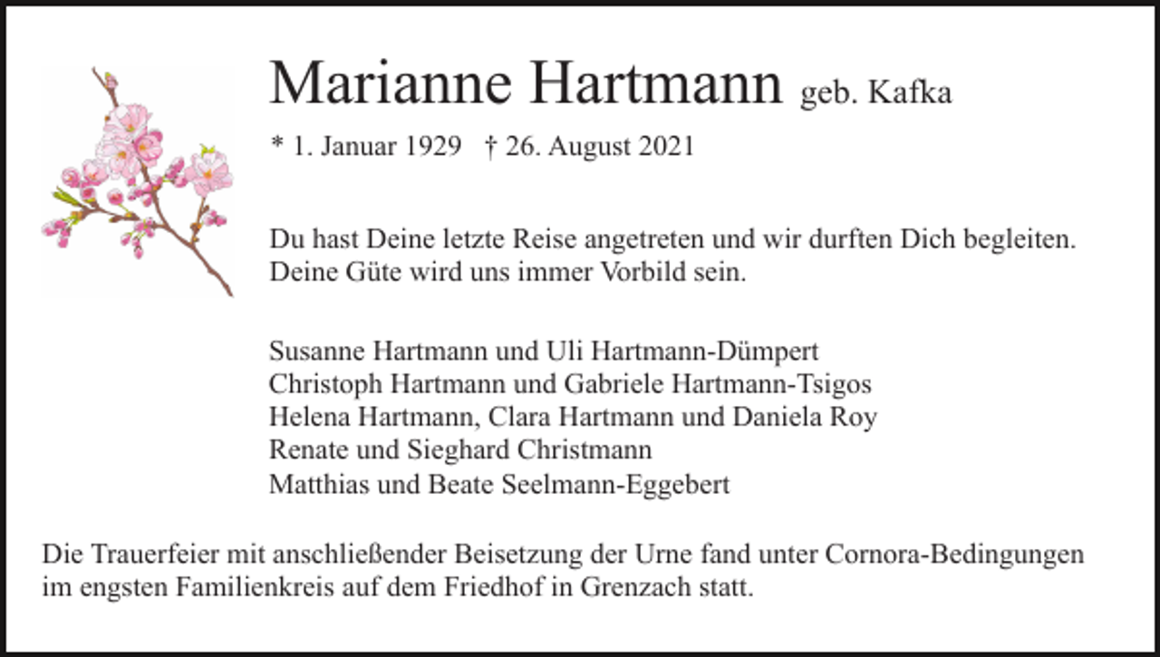 <p>Marianne Hartmann geb. Kafka<br />* 1. Januar 1929 † 26. August 2021<br />Du hast Deine letzte Reise angetreten und wir durften Dich begleiten.<br />Deine Güte wird uns immer Vorbild sein.<br />Susanne Hartmann und Uli Hartmann-Dümpert<br />Christoph Hartmann und Gabriele Hartmann-Tsigos<br />Helena Hartmann, Clara Hartmann und Daniela Roy<br />Renate und Sieghard Christmann<br />Matthias und Beate Seelmann-Eggebert<br />Die Trauerfeier mit anschließender Beisetzung der Urne fand unter Cornora-Bedingungen<br />im engsten Familienkreis auf dem Friedhof in Grenzach statt.</p>