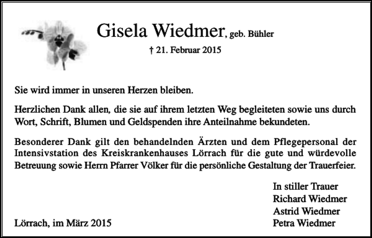 <p>Gisela Wiedmer, geb. Bühler<br />† 21. Februar 2015</p><p>Sie wird immer in unseren Herzen bleiben.<br />Herzlichen Dank allen, die sie auf ihrem letzten Weg begleiteten sowie uns durch<br />Wort, Schrift, Blumen und Geldspenden ihre Anteilnahme bekundeten.<br />Besonderer Dank gilt den behandelnden Ärzten und dem Pflegepersonal der<br />Intensivstation des Kreiskrankenhauses Lörrach für die gute und würdevolle<br />Betreuung sowie Herrn Pfarrer Völker für die persönliche Gestaltung der Trauerfeier.</p><p>Lörrach, im März 2015</p><p>In stiller Trauer<br />Richard Wiedmer<br />Astrid Wiedmer<br />Petra Wiedmer</p>