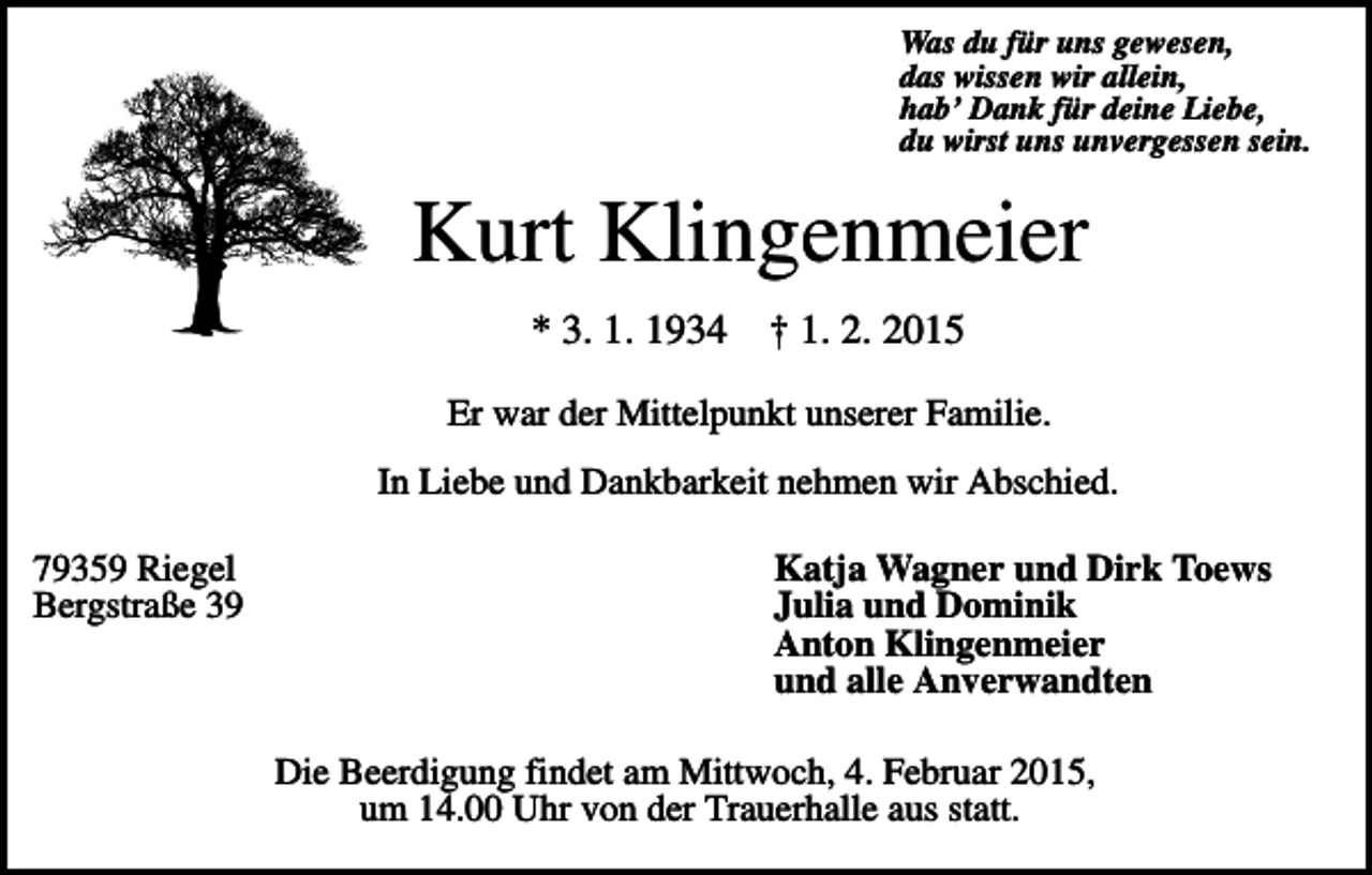<p>Was du für uns gewesen,<br />das wissen wir allein,<br />hab’ Dank für deine Liebe,<br />du wirst uns unvergessen sein.</p><p>Kurt Klingenmeier<br />* 3. 1. 1934</p><p>† 1. 2. 2015</p><p>Er war der Mittelpunkt unserer Familie.<br />In Liebe und Dankbarkeit nehmen wir Abschied.<br />79359 Riegel<br />Bergstraße 39</p><p>Katja Wagner und Dirk Toews<br />Julia und Dominik<br />Anton Klingenmeier<br />und alle Anverwandten<br />Die Beerdigung findet am Mittwoch, 4. Februar 2015,<br />um 14.00 Uhr von der Trauerhalle aus statt.</p>